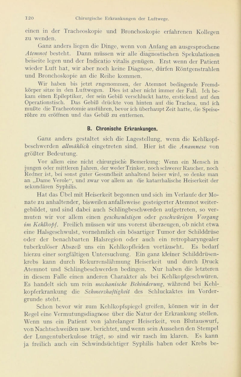 einen in der Tracheoskopie und Bronchoskopie erfahrenen Kollegen zu wenden. Ganz anders liegen die Dinge, wenn von Anfang an ausgesprochene Atemnot besteht. Dann müssen wir alle diagnostischen Spekulationen beiseite legen und der Indicatio vitalis genügen. Erst wenn der Patient wieder Luft hat, wir aber noch keine Diagnose, dürfen Röntgenstrahlen und Bronchoskopie an die Reihe kommen. Wir haben bis jetzt angenommen, der Atemnot bedingende Fremd- körper sitze in den Luftwegen. Dies ist aber nicht immer der Fall. Ich be- kam einen Epileptiker, der sein Gebiß verschluckt hatte, erstickend auf den Operationstisch. Das Gebiß drückte von hinten auf die Trachea, und ich mußte die Tracheotomie ausführen, bevor ich überhaupt Zeit hatte, die Speise- röhre zu eröffnen und das Gebiß zu entfernen. B. Chronische Erkrankungen. Ganz anders gestaltet sich die Lagestellung, wenn die Kehlkopf- besch werden allmählich eingetreten sind. Hier ist die Anamnese von größter Bedeutung. Vor allem eine nicht chirurgische Bemerkung: Wenn ein Mensch in jungen oder mittleren Jahren, der weder Trinker, noch schwerer Raucher, noch Redner ist, bei sonst guter Gesundheit anhaltend heiser wird, so denke man an „Dame Veröle“, und zwar vor allem an die katarrhalische Heiserkeit der sekundären Syphilis. Hat das Übel mit Heiserkeit begonnen und sich im Verlaufe der Mo- nate zu anhaltender, bisweilen anfallsweise gesteigerter Atemnot weiter- gebildet, und sind dabei auch Schlingbeschwerden aufgetreten, so ver- muten wir vor allem einen geschwulstigen oder geschwürigen Vorgang im Kehlkopf. Freilich müssen wir uns vorerst überzeugen, ob nicht etwa eine Halsgeschwulst, vornehmlich ein bösartiger Tumor der Schilddrüse oder der benachbarten Halsregion oder auch ein retropharyngealer tuberkulöser Abszeß uns ein Kehlkopfleidcn vortäuscht. Es bedarf hierzu einer sorgfältigen Untersuchung. Ein ganz kleiner Schilddrüsen- krebs kann durch Rekurrenslähmung Heiserkeit und durch Druck Atemnot und Schlingbeschwerden bedingen. Nur haben die letzteren in diesem Falle einen anderen Charakter als bei Kehlkopfgeschwüren. Es handelt sich um rein mechanische Behinderung, während bei Kehl- kopferkrankung die Schmerzhaftigkeit des Schluckaktes im Vorder- gründe steht. Schon bevor wir zum Kehlkopfspiegel greifen, können wir in der Regel eine Vermutungsdiagnose über die Natur der Erkrankung stellen. Wenn uns ein Patient von jahrelanger Heiserkeit, von Blutauswurf, von Nachtschweißen usw. berichtet, und wenn sein Aussehen den Stempel der Lungentuberkulose trägt, so sind wir rasch im klaren. Es kann ja freilich auch ein Schwindsüchtiger Syphilis haben oder Krebs be-