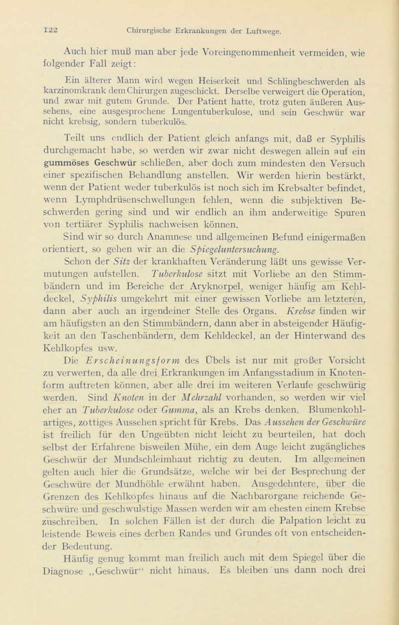 Auch hier muß man aber jede Voreingenommenheit vermeiden, wie folgender Fall zeigt: Ein älterer Mann wird wegen Heiserkeit und Schlingbeschwerden als karzinomkrank dem Chirurgen zugeschickt. Derselbe verweigert die Operation, und zwar mit gutem Grunde. Der Patient hatte, trotz guten äußeren Aus- sehens, eine ausgesprochene Lungentuberkulose, und sein Geschwür war nicht krebsig, sondern tuberkulös. Teilt uns endlich der Patient gleich anfangs mit, daß er Syphilis durch gemacht habe, so werden wir zwar nicht deswegen allein auf ein gummöses Geschwür schließen, aber doch zum mindesten den Versuch einer spezifischen Behandlung anstellen. Wir werden hierin bestärkt, wenn der Patient weder tuberkulös ist noch sich im Krebsalter befindet, wenn Lymphdrüsenschwellungen fehlen, wenn die subjektiven Be- schwerden gering sind und wir endlich an ihm anderweitige Spuren von tertiärer Syphilis nach weisen können. Sind wir so durch Anamnese und allgemeinen Befund einigermaßen orientiert, so gehen wir an die Spiegeluntersuchung. Schon der Sitz der krankhaften Veränderung läßt uns gewisse Ver- mutungen aufstellen. Tuberkulose sitzt mit Vorliebe an den Stimm- bändern und im Bereiche der Aryknorpel, weniger häufig am Kehl- deckel, Syphilis umgekehrt mit einer gewissen Vorliebe am letzteren, dann aber auch an irgendeiner Stelle des Organs. Krebse finden wir am häufigsten an den Stimmbändern, dann aber in absteigender Häufig- keit an den Taschenbändern, dem Kehldeckel, an der Hinterwand des Kehlkopfes usw. Die Erscheinungsform des Übels ist nur mit großer Vorsicht zu verwerten, da alle drei Erkrankungen im Anfangsstadium in Knoten- form auftreten können, aber alle drei im weiteren Verlaufe geschwürig werden. Sind Knoten in der Mehrzahl vorhanden, so werden wir viel eher an Tuberkulose oder Gumma, als an Krebs denken. Blumenkohl- artiges, zottiges Aussehen spricht für Krebs. Das Aussehen der Geschwüre ist freilich für den Ungeübten nicht leicht zu beurteilen, hat doch selbst der Erfahrene bisweilen Mühe, ein dem Auge leicht zugängliches Geschwür der Mundschleimhaut richtig zu deuten. Im allgemeinen gelten auch hier die Grundsätze, welche wir bei der Besprechung der Geschwüre der Mundhöhle erwähnt haben. Ausgedehntere, über die Grenzen des Kehlkopfes hinaus auf die Nachbarorgane reichende Ge- schwüre und geschwulstige Massen werden wir am ehesten einem Krebse zuschreiben. In solchen Fällen ist der durch die Palpation leicht zu leistende Beweis eines derben Randes und Grundes oft von entscheiden- der Bedeutung. Häufig genug kommt man freilich auch mit dem Spiegel über die Diagnose „Geschwür“ nicht hinaus. Es bleiben uns dann noch drei