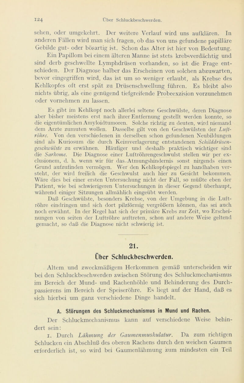 sehen, oder umgekehrt. Der weitere Verlauf wird uns auf klären. In anderen Fällen wird man sich fragen, ob das von uns gefundene papilläre Gebilde gut- oder bösartig ist. Schon das Alter ist hier von Bedeutung. Ein Papillom bei einem älteren Manne ist stets krebsverdächtig und sind derb geschwellte Lymphdrüsen vorhanden, so ist die Frage ent- schieden. Der Diagnose halber das Erscheinen von solchen abzuwarten, bevor eingegriffen wird, das ist um so weniger erlaubt, als Krebse des Kehlkopfes oft erst spät zu Drüsenschwellung führen. Es bleibt also nichts übrig, als eine genügend tiefgreifende Probeexzision vorzunehmen oder vornehmen zu lassen. Es gibt im Kehlkopf noch allerlei seltene Geschwülste, deren Diagnose aber bisher meistens erst nach ihrer Entfernung gestellt werden konnte, so die eigentümlichen Amyloidtumoren. Solche richtig zu deuten, wird niemand dem Arzte zumuten wollen. Dasselbe gilt von den Geschwülsten der Luft- röhre. Von den verschiedenen in derselben schon gefundenen Neubildungen sind als Kuriosum die durch Keimverlagerung entstandenen Schilddrüsen- geschwülste zu erwähnen. Häufiger und deshalb praktisch wichtiger sind die Sarkome. Die Diagnose einer Luftröhrengeschwulst stellen wir per ex- clusionem, d. h. wenn wir für das-Atmungshindernis sonst nirgends einen Grund aufzufinden vermögen. Wer den Kehlkopfspiegel zu handhaben ver- steht, der wird freilich die Geschwulst auch hier zu Gesicht bekommen. Wäre dies bei einer ersten Untersuchung nicht der Fall, so müßte eben der Patient, wie bei schwierigeren Untersuchungen in dieser Gegend überhaupt, während einiger Sitzungen allmählich eingeübt werden. Daß Geschwülste, besonders Krebse, von der Umgebung in die Luft- röhre eindringen und sich dort pilzförmig vergrößern können, das sei auch noch erwähnt. In der Regel hat sich der primäre Krebs zur Zeit, wo Erschei- nungen von seiten der Luftröhre auftreten, schon auf andere Weise geltend gemacht, so daß die Diagnose nicht schwierig ist. 21. Über Schluckbeschwerden. Altem und zweckmäßigem Herkommen gemäß unterscheiden wir bei den Schluckbeschwerden zwischen Störung des Schluckmechanismus im Bereich der Mund- und Rachenhöhle und Behinderung des Durch- passierens im Bereich der Speiseröhre. Es liegt auf der Hand, daß es sich hierbei um ganz verschiedene Dinge handelt. A. Störungen des Schluckmechanismus in Mund und Rachen. Der Schluckmechanismus kann auf verschiedene Weise behin- dert sein: i. Durch Lähmung der Gaumenmuskulatur. Da zum richtigen Schlucken ein Abschluß des oberen Rachens durch den weichen Gaumen erforderlich ist, so wird bei Gaumenlähmung zum mindesten ein Teil