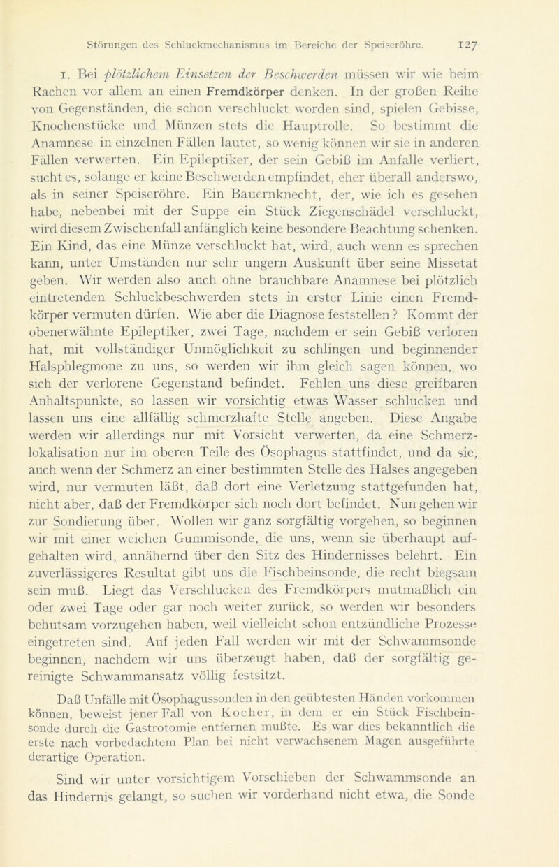 1. Bei plötzlichem Einsetzen der Beschwerden müssen wir wie beim Rachen vor allem an einen Fremdkörper denken. In der großen Reihe von Gegenständen, die schon verschluckt worden sind, spielen Gebisse, Knochenstücke und Münzen stets die Hauptrolle. So bestimmt die Anamnese in einzelnen Fällen lautet, so wenig können wir sie in anderen Fällen verwerten. Ein Epileptiker, der sein Gebiß im Anfalle verliert, sucht es, solange er keine Beschwerden empfindet, eher überall anderswo, als in seiner Speiseröhre. Ein Bauernknecht, der, wie ich es gesehen habe, nebenbei mit der Suppe ein Stück Ziegenschädel verschluckt, wird diesem Zwischenfall anfänglich keine besondere Beachtung schenken. Ein Kind, das eine Münze verschluckt hat, wird, auch wenn es sprechen kann, unter Umständen nur sehr ungern Auskunft über seine Missetat geben. Wir werden also auch ohne brauchbare Anamnese bei plötzlich eintretenden Schluckbeschwerden stets in erster Linie einen Fremd- körper vermuten dürfen. Wie aber die Diagnose feststellen ? Kommt der obenerwähnte Epileptiker, zwei Tage, nachdem er sein Gebiß verloren hat, mit vollständiger Unmöglichkeit zu schlingen und beginnender Halsphlegmone zu uns, so werden wir ihm gleich sagen können, wo sich der verlorene Gegenstand befindet. Fehlen uns diese greifbaren Anhaltspunkte, so lassen wir vorsichtig etwas Wasser schlucken und lassen uns eine allfällig schmerzhafte Stelle angeben. Diese Angabe werden wir allerdings nur mit Vorsicht verwerten, da eine Schmerz- lokalisation nur im oberen Teile des Ösophagus stattfindet, und da sie, auch wenn der Schmerz an einer bestimmten Stelle des Halses angegeben wird, nur vermuten läßt, daß dort eine Verletzung stattgefunden hat, nicht aber, daß der Fremdkörper sich noch dort befindet. Nun gehen wir zur Sondierung über. Wollen wir ganz sorgfältig Vorgehen, so beginnen wir mit einer weichen Gummisonde, die uns, wenn sie überhaupt auf- gehalten wird, annähernd über den Sitz des Hindernisses belehrt. Ein zuverlässigeres Resultat gibt uns die Fischbeinsonde, die recht biegsam sein muß. Liegt das Verschlucken des Fremdkörpers mutmaßlich ein oder zwei Tage oder gar noch weiter zurück, so werden wir besonders behutsam vorzugehen haben, weil vielleicht schon entzündliche Prozesse eingetreten sind. Auf jeden Fall werden wir mit der Schwammsonde beginnen, nachdem wir uns überzeugt haben, daß der sorgfältig ge- reinigte Schwammansatz völlig festsitzt. Daß Unfälle mit Ösophagussonden in den geübtesten Händen Vorkommen können, beweist jener Fall von Kocher, in dem er ein Stück Fischbein- sonde durch die Gastrotomie entfernen mußte. Es war dies bekanntlich die erste nach vorbedachtem Plan hei nicht verwachsenem Magen ausgeführte derartige Operation. Sind wir unter vorsichtigem Vorschieben der Schwammsonde an das Hindernis gelangt, so suchen wir vorderhand nicht etwa, die Sonde