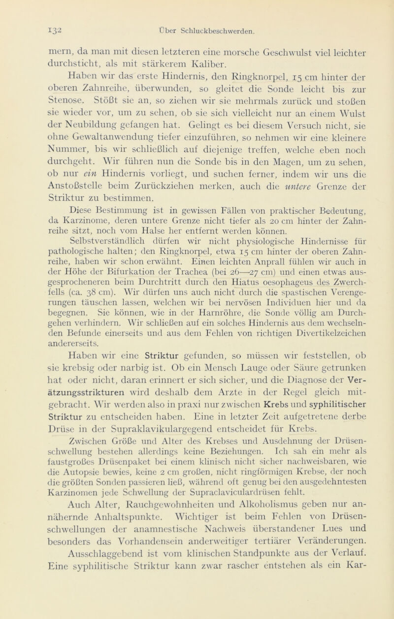 mern, da man mit diesen letzteren eine morsche Geschwulst viel leichter durchsticht, als mit stärkerem Kaliber. Haben wir das erste Hindernis, den Ringknorpel, 15 cm hinter der oberen Zahnreihe, überwunden, so gleitet die Sonde leicht bis zur Stenose. Stößt sie an, so ziehen wir sie mehrmals zurück und stoßen sie wieder vor, um zu sehen, ob sie sich vielleicht nur an einem Wulst der Neubildung gefangen hat. Gelingt es bei diesem Versuch nicht, sie ohne Gewaltanwendung tiefer einzuführen, so nehmen wir eine kleinere Nummer, bis wir schließlich auf diejenige treffen, welche eben noch durchgeht. Wir führen nun die Sonde bis in den Magen, um zu sehen, ob nur ein Hindernis vorliegt, und suchen ferner, indem wir uns die Anstoßstelle beim Zurückziehen merken, auch die untere Grenze der Striktur zu bestimmen. Diese Bestimmung ist in gewissen Fällen von praktischer Bedeutung, da Karzinome, deren untere Grenze nicht tiefer als 20 cm hinter der Zahn- reihe sitzt, noch vom Halse her entfernt werden können. Selbstverständlich dürfen wir nicht physiologische Hindernisse für pathologische halten; den Ringknorpel, etwa 15 cm hinter der oberen Zahn- reihe, haben wir schon erwähnt. Einen leichten Anprall fühlen wir auch in der Höhe der Bifurkation der Trachea (bei 26—-27 cm) und einen etwas aus- gesprocheneren beim Durchtritt durch den Hiatus oesophageus des Zwerch- fells (ca. 38 cm). Wir dürfen uns auch nicht durch die spastischen Verenge- rungen täuschen lassen, welchen wir bei nervösen Individuen hier und da begegnen. Sie können, wie in der Harnröhre, die Sonde völlig am Durch- gehen verhindern. Wir schließen auf ein solches Hindernis aus dem wechseln- den Befunde einerseits und aus dem Fehlen von richtigen Divertikelzeichen andererseits. Haben wir eine Striktur gefunden, so müssen wir feststellen, ob sie krebsig oder narbig ist. Ob ein Mensch Lauge oder Säure getrunken hat oder nicht, daran erinnert er sich sicher, und die Diagnose der Ver- ätzungsstrikturen wird deshalb dem Arzte in der Regel gleich mit- gebracht. Wir werden also in praxi nur zwischen Krebs und syphilitischer Striktur zu entscheiden haben. Eine in letzter Zeit auf getretene derbe Drüse in der Supraklavikulargegend entscheidet für Krebs. Zwischen Größe und Alter des Krebses und Ausdehnung der Drüsen- schwellung bestehen allerdings keine Beziehungen. Ich sah ein mehr als faustgroßes Drüsenpaket bei einem klinisch nicht sicher nachweisbaren, wie die Autopsie bewies, keine 2 cm großen, nicht ringförmigen Krebse, der noch die größten Sonden passieren ließ, während oft genug bei den ausgedehntesten Karzinomen jede Schwellung der Supraclaviculardrüsen fehlt. Auch Alter, Rauchgewohnheiten und Alkoholismus geben nur an- nähernde Anhaltspunkte. Wichtiger ist beim Fehlen von Drüsen- schwellungen der anamnestische Nachweis überstandener Lues und besonders das Vorhandensein anderweitiger tertiärer Veränderungen. Ausschlaggebend ist vom klinischen Standpunkte aus der Verlauf. Eine syphilitische Striktur kann zwar rascher entstehen als ein Kar-