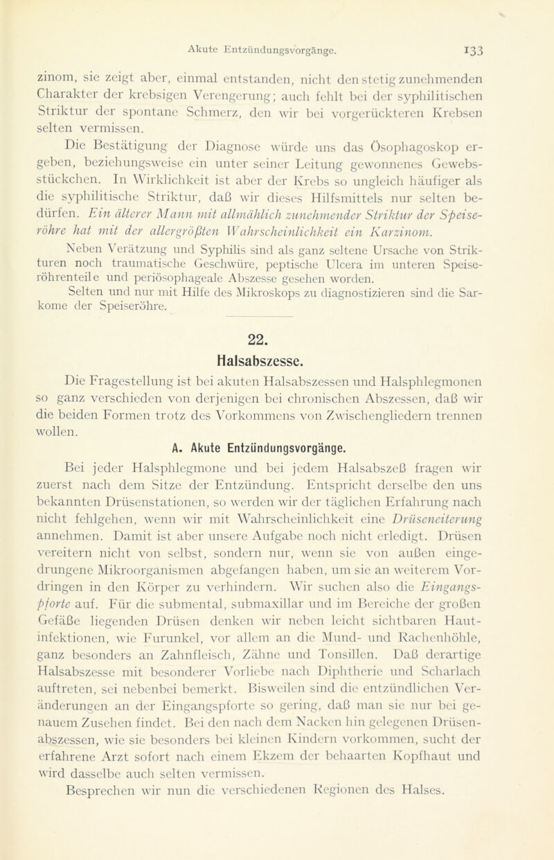 zinom, sie zeigt aber, einmal entstanden, nicht den stetig zunehmenden Charakter der krebsigen Verengerung; auch fehlt bei der syphilitischen Striktur der spontane Schmerz, den wir bei vorgerückteren Krebsen selten vermissen. Die Bestätigung der Diagnose würde uns das ösophagoskop er- geben, beziehungsweise ein unter seiner Leitung gewonnenes Gewebs- stückchen. In Wirklichkeit ist aber der Krebs so ungleich häufiger als die syphilitische Striktur, daß wir dieses Hilfsmittels nur selten be- dürfen. Ein älterer Mann mit allmählich zunehmender Striktur der Speise- röhre hat mit der allergrößten Wahrscheinlichkeit ein Karzinom. Neben Verätzung und Syphilis sind als ganz seltene Ursache von Strik- turen noch traumatische Geschwüre, peptische Ulcera im unteren Speise- röhrenteile und periösophageale Abszesse gesehen worden. Selten und nur mit Hilfe des Mikroskops zu diagnostizieren sind die Sar- kome der Speiseröhre. 22. Halsabszesse. Die Fragestellung ist bei akuten Halsabszessen und Halsphlegmonen so ganz verschieden von derjenigen bei chronischen Abszessen, daß wir die beiden Formen trotz des Vorkommens von Zwischengliedern trennen wollen. A. Akute Entziindungsvorgänge. Bei jeder Halsphlegmone und bei jedem Halsabszeß fragen wir zuerst nach dem Sitze der Entzündung. Entspricht derselbe den uns bekannten Drüsenstationen, so werden wir der täglichen Erfahrung nach nicht fehlgehen, wenn wir mit Wahrscheinlichkeit eine Drüseneiterung annehmen. Damit ist aber unsere Aufgabe noch nicht erledigt. Drüsen vereitern nicht von selbst, sondern nur, wenn sie von außen einge- drungene Mikroorganismen abgefangen haben, um sie an weiterem Vor- dringen in den Körper zu verhindern. Wir suchen also die Eingangs- pforte auf. Für die submental, submaxillar und im Bereiche der großen Gefäße liegenden Drüsen denken wir neben leicht sichtbaren Haut- infektionen, wie Furunkel, vor allem an die Mund- und Rachenhöhle, ganz besonders an Zahnfleisch, Zähne und Tonsillen. Daß derartige Halsabszesse mit besonderer Vorliebe nach Diphtherie und Scharlach auftreten, sei nebenbei bemerkt. Bisweilen sind die entzündlichen Ver- änderungen an der Eingangspforte so gering, daß man sie nur bei ge- nauem Zusehen findet. Bei den nach dem Nacken hin gelegenen Drüsen- abszessen, wie sie besonders bei kleinen Kindern Vorkommen, sucht der erfahrene Arzt sofort nach einem Ekzem der behaarten Kopfhaut und wird dasselbe auch selten vermissen. Besprechen wir nun die verschiedenen Regionen des Halses.