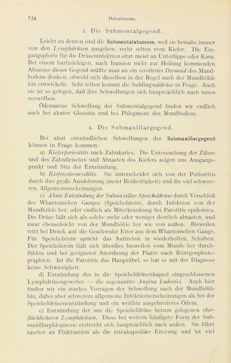 i. Die Sub men talgegend. Leicht zu deuten sind die Submentalabszesse, weil sie beinahe immer von den Lymphdrüsen ausgehen, recht selten vom Kiefer. Die Ein- gangspforte für die Drüseninfektion sitzt meist an Unterlippe oder Kinn. Bei einem hartnäckigen, nach Inzision nicht zur Heilung kommenden Abszesse dieser Gegend müßte man an ein vereitertes Dermoid des Mund- bodens denken, obwohl sich dieselben in der Regel nach der Mundhöhle hin entwickeln. Sehr selten kommt die Sublingualdrüse in Frage. Auch sie ist so gelegen, daß ihre Schwellungen sich hauptsächlich nach innen vorwölben. Ödcmatöse Schwellung der Submentalgegend finden wir endlich auch bei akuter Glossitis und bei Phlegmone des Mundbodens. 2. Die Submaxillargegend. Bei akut entzündlichen Schwellungen der Submaxillargegend können in Frage kommen: a) Kieferperiostitis nach Zahnkaries. Die Untersuchung der Zähne und des Zahnfleisches und Abtasten des Kiefers zeigen uns Ausgangs- punkt und Sitz der Entzündung. b) Kiefer Osteomyelitis. Sie unterscheidet sich von der Periostitis durch ihre große Ausdehnung (meist Beidseitigkeit) und die viel schwere- ren Allgemeinerscheinungen. c) Akute Entzündung der Submaxillar-Speicheldrüse durch Verschluß des Whartonschen Ganges (Speichelstein), durch Infektion von der Mundhöhle her, oder endlich als Miterkrankung bei Parotitis epidemica. Die Drüse läßt sich als solche mehr oder weniger deutlich abtasten, und zwar ebensolcicht von der Mundhöhle her wie von außen. Bisweilen tritt bei Druck auf die Geschwulst Eiter aus dem Whartonschen Gange. Für Speichelstein spricht das Auftreten in wiederholten Schüben. Der Speichelstein läßt sich überdies bisweilen vom Munde her durch- fühlen und bei geeigneter Anordnung der Platte nach Röntgenphoto- graphien. Ist die Parotitis das Hauptübel, so hat es mit der Diagnose keine Schwierigkeit. d) Entzündung des in die Speicheldrüsenkapsel cingcschlossencn Lymphdrüsengewebes — die sogenannte Angina Ludovici. Auch hier finden wir ein starkes Vorragen der Schwellung nach der Mundhöhle hin, dabei aber schwerere allgemeine Infektionserscheinungen als bei der Speicheldrüsenentzündung und ein weithin aus gebreitetes ödem. e) Entzündung der um die Speicheldrüse herum gelegenen ober- flächlicheren Lymphdrüsen. Diese bei weitem häufigste Form der Sub- maxillarphlegmone erstreckt sich hauptsächlich nach außen. Sie führt rascher zu Fluktuation als die intrakapsuläre Eiterung und ist viel