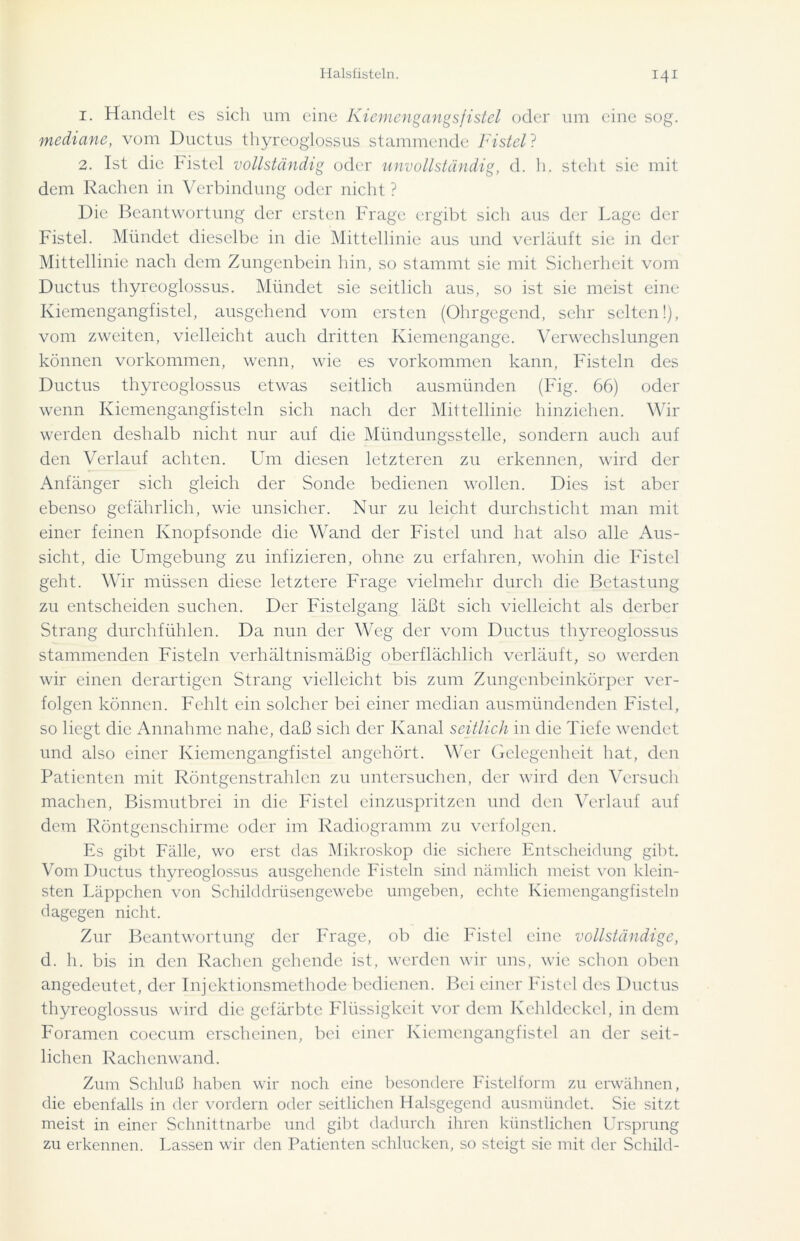 1. Handelt es sich um eine Kiemengangsfistel oder um eine sog. mediane, vom Ductus thyreoglossus stammende Fistel? 2. Ist die Fistel vollständig oder unvollständig, d. h. steht sie mit dem Rachen in Verbindung oder nicht ? Die Beantwortung der ersten Frage ergibt sich aus der Lage der Fistel. Mündet dieselbe in die Mittellinie aus und verlauft sie in der Mittellinie nach dem Zungenbein hin, so stammt sie mit Sicherheit vom Ductus thyreoglossus. Mündet sie seitlich aus, so ist sie meist eine Kiemengangfistel, ausgehend vom ci'sten (Ohrgegend, sehr selten!), vom zweiten, vielleicht auch dritten Kiemengange. Verwechslungen können Vorkommen, wenn, wie es Vorkommen kann, Fisteln des Ductus thyreoglossus etwas seitlich ausmünden (Fig. 66) oder wenn Kiemengangfisteln sich nach der Mittellinie hinziehen. Wir werden deshalb nicht nur auf die Mündungsstelle, sondern auch auf den Verlauf achten. Um diesen letzteren zu erkennen, wird der Anfänger sich gleich der Sonde bedienen wollen. Dies ist aber ebenso gefährlich, wie unsicher. Nur zu leicht durchsticht man mit einer feinen Knopfsonde die Wand der Fistel und hat also alle Aus- sicht, die Umgebung zu infizieren, ohne zu erfahren, wohin die Fistel geht. Wir müssen diese letztere Frage vielmehr durch die Betastung zu entscheiden suchen. Der Fistelgang läßt sich vielleicht als derber Strang durchfühlen. Da nun der Weg der vom Ductus thyreoglossus stammenden Fisteln verhältnismäßig oberflächlich verläuft, so werden wir einen derartigen Strang vielleicht bis zum Zungenbeinkörper ver- folgen können. Fehlt ein solcher bei einer median ausmündenden Fistel, so liegt die Annahme nahe, daß sich der Kanal seitlich in die Tiefe wendet und also einer Kiemengangfistel angehört. Wer Gelegenheit hat, den Patienten mit Röntgenstrahlen zu untersuchen, der wird den Versuch machen, Bismutbrei in die Fistel einzuspritzen und den Verlauf auf dem Röntgenschirme oder im Radiogramm zu verfolgen. Es gibt Fälle, wo erst das Mikroskop die sichere Entscheidung gibt. Vom Ductus thyreoglossus ausgehende Fisteln sind nämlich meist von klein- sten Läppchen von Schilddrüsengewebe umgeben, echte Kiemengangfisteln dagegen nicht. Zur Beantwortung der Frage, ob die Fistel eine vollständige, d. h. bis in den Rachen gehende ist, werden wir uns, wie schon oben angedeutet, der Injektionsmethode bedienen. Bei einer Fistel des Ductus thyreoglossus wird die gefärbte Flüssigkeit vor dem Kehldeckel, in dem Foramcn coecum erscheinen, bei einer Kiemengangfistel an der seit- lichen Rachenwand. Zum Schluß haben wir noch eine besondere Fistelform zu erwähnen, die ebenfalls in der vordem oder seitlichen Halsgegend ausmündet. Sie sitzt meist in einer Schnittnarbe und gibt dadurch ihren künstlichen Ursprung zu erkennen. Lassen wir den Patienten schlucken, so steigt sie mit der Schild-