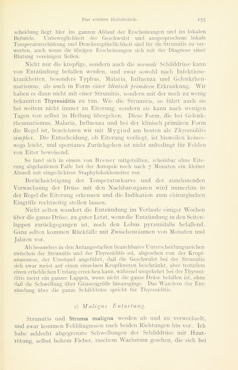 Scheidung liegt hier im ganzen Ablauf der Erscheinungen und im lokalen Befunde. Unbeweglichkeit der Geschwulst und ausgesprochene lokale Temperaturerhöhung und Druckempfindlichkeit sind für die Strumitis zu ver- werten, auch wenn die übrigen Erscheinungen sich mit der Diagnose einer Blutung vereinigen ließen. Nicht nur die kropfige, sondern auch die normale Schilddrüse kann von Entzündung befallen werden, und zwar sowohl nach Infektions- krankheiten, besonders Typhus, Malaria, Influenza und Gelenkrheu- matismus, als auch in Form einer klinisch primären Erkrankung. Wir haben es dann nicht mit einer Strumitis, sondern mit der noch zu wenig bekannten Thyreoiditis zu tun. Wie die Strumitis, so führt auch sie bei weitem nicht immer zu Eiterung, sondern sie kann nach wenigen Tagen von selbst in Heilung übergehen. Diese Form, die bei Gelenk- rheumatismus, Malaria, Influenza und bei der klinisch primären Form die Regel ist, bezeichnen wir mit Mygind am besten als Thyreoiditis simplex. Die Entscheidung, ob Eiterung vorliegt, ist bisweilen keines- wegs leicht, und spontanes Zurückgehen ist nicht unbedingt für Fehlen von Eiter beweisend. So fand sich in einem von Breuer mitgeteilten, scheinbar ohne Eite- rung abgelaufenen Falle bei der Autopsie noch nach 7 Monaten ein kleiner Abszeß mit eingedicktem Staphylokokkeneiter vor. Berücksichtigung der Temperatur kurve und der zunehmenden Verwachsung der Drüse mit den Nachbarorganen wird immerhin in der Regel die Eiterung erkennen und die Indikation zum chirurgischen Eingriffe rechtzeitig stellen lassen. Nicht selten wandert die Entzündung im Verlaufe einiger Wochen über die ganze Drüse, zu guter Letzt, wenn die Entzündung in den Seiten- lappen zurückgegangen ist, noch den Lohns pyramidalis befallend. Ganz selten kommen Rückfälle mit Zwischenräumen von Monaten und Jahren vor. Als besonders in den Anfangsstadien brauchbares Unterscheidungszeichen zwischen der Strumitis und der Thyreoiditis sei, abgesehen von der Kropf- anamnese, der Umstand angeführt, daß die Geschwulst bei der Strumitis sich zwar meist auf einen einzelnen Kropfknoten beschränkt, aber trotzdem einen erheblichen Umfang erreichen kann, während umgekehrt bei der Thyreoi- ditis meist ein ganzer Lappen, wenn nicht die ganze Drüse befallen ist, ohne daß die Schwellung über Gänseeigröße hinausginge. Das Wandern der Ent- zündung über die ganze Schilddrüse spricht für Thyreoiditis. c) Maligne Entartnng. Strumitis und Struma maligna werden ab und zu verwechselt, und zwar kommen Fehldiagnosen nach beiden Richtungen hin vor. Ich habe schlecht abgegrenzte Schwellungen der Schilddrüse mit Haut- rötung, selbst hohem Fieber, raschem Wachstum gesehen, die sich bei