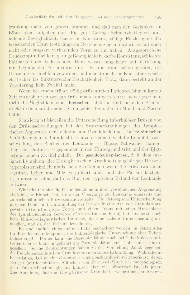krankung nicht von gestern stammt, und daß man den Gedanken an Bösartigkeit aufgeben darf (Fig. 79). Geringe Schmerzhaftigkeit, auf- fallende Beweglichkeit, elastische Konsistenz, völlige Reizlosigkeit der bedeckenden Haut trotz längeren Bestehens zeigen, daß wir es mit einer nicht oder langsam verkäsenden Form zu tun haben. Ausgesprochene Druckempfindlichkeit, geringe Beweglichkeit, derbe Konsistenz, schlechte Faltbarkeit der bedeckenden Haut weisen umgekehrt auf Verkäsung mit beginnender Pcriadenitis hin. Ist die Haut schon gerötet, die Drüse unverschieblich geworden, und macht die derbe Konsistenz weich- elastischer bis fluktuierender Beschaffenheit Platz, dann besteht an der Vereiterung kein Zweifel mehr. Wenn bei einem früher völlig drüsenfreien Patienten binnen kurzer Zeit ein größeres einseitiges Drüsenpaket aufgetreten ist, so vergesse man nicht die Möglichkeit einer luetischen Infektion und suche den Primär- affekt in dem zuführenden Stromgebiet, besonders in Mund- und Nasen- höhle. Schwierig ist bisweilen die Unterscheidung tuberkulöser Drüsen von den Drüsenschwellungen bei den Systemerkrankungen des lympha- tischen Apparates, der Leukämie und Pseudoleukämie. Die leukämischen Veränderungen sind am leichtesten zu erkennen, weil die Lymphdrüsen- schwcllung den Zeichen der Leukämie — Blässe, Schwäche, hämor- rhagische Diathese — gegenüber in den Hintergrund tritt und der Blut- befund keinen Zweifel zuläßt. Die pseudoleukämischen, d. h. dem ma- lignen Lymphom (der Hodgkin sehen Krankheit) angehörigen Drüsen- hyperplasien sind ebenfalls leicht zu erkennen, wenn alle Drüsenstationen ergriffen, Leber und Milz vergrößert sind, und der Patient kachek- tisch aussieht, ohne daß das Blut den typischen Befund der Leukämie aufwiese. Wir behalten hier die Pseudoleukämie in ihrer gewöhnlichen Abgrenzung als klinische Einheit bei, trotz der Übergänge zur Leukämie einerseits und zu sarkomähnlichen Prozessen andererseits. Die histologische Unterscheidung in einen Typus mit Umwandlung der Drüsen in eine Art von Granulations- gewebe (Sternbergsche Form) und einen Typus mit einer Hyperplasie des lymphadenoiden Gewebes (Cohnheimsche Form) hat bis jetzt noch kein klinisch-diagnostisches Interesse, da eine sichere Unterscheidung un- möglich, und da der Verlauf derselbe ist. Es sind endlich einige seltene Fälle beobachtet worden, in denen alles für Pseudoleukämie sprach, die bakteriologische Untersuchung aber Tuber- kulose ergab. Ferner kann die Pseudoleukämie auch bei Tuberkulösen auf- treten oder es kann umgekehrt zur Pseudoleukämie sich Tuberkulose hinzu- gesellen. Solche Beobachtungen haben zu der Vorstellung Anlaß gegeben, die Pseudoleukämie sei im Grunde eine tuberkulöse Erkrankung. Wahrschein- licher ist es, daß sie eine chronische Infektionskrankheit sui generis ist, deren Erreger (antiforminfestes Stäbchen von Fränkel-Much ? ?) morphologisch dem Tuberkelbazillus gleicht, klinisch aber viel bösartiger ist, als jener. Die Annahme, daß die Hodgkinsche Krankheit, wenigstens der Stern-