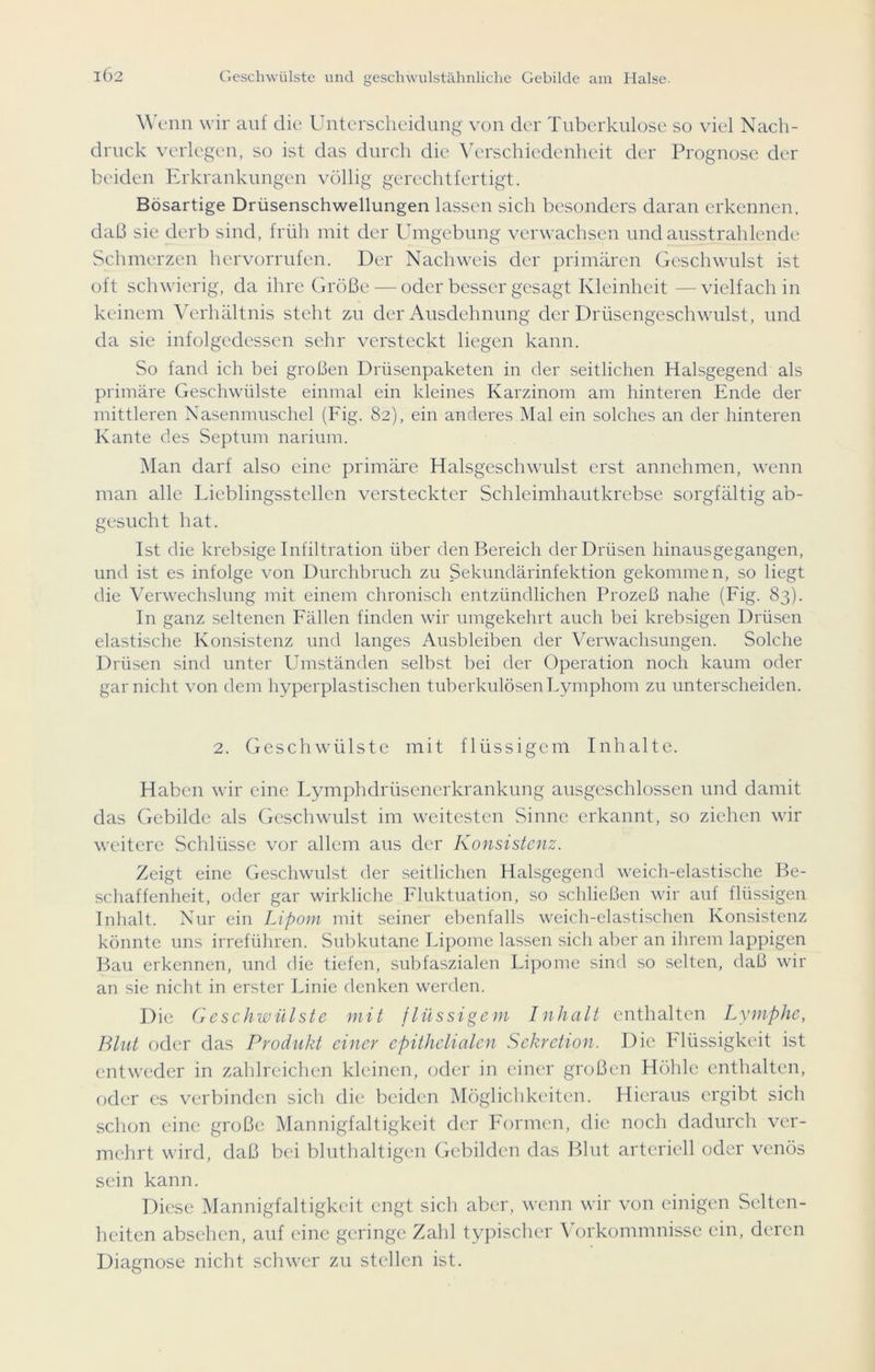 \Y enn wir auf die Unterscheidung von der Tuberkulose so viel Nach- druck verlegen, so ist das durch die Verschiedenheit der Prognose der beiden Erkrankungen völlig gerechtfertigt. Bösartige Drüsenschwellungen lassen sich besonders daran erkennen, daß sie derb sind, früh mit der Umgebung verwachsen undausstrahlende Schmerzen hervorrufen. Der Nachweis der primären Geschwulst ist oft schwierig, da ihre Größe — oder besser gesagt Kleinheit —vielfach in keinem Verhältnis steht zu der Ausdehnung der Drüsengeschwulst, und da sie infolgedessen sehr versteckt liegen kann. So fand ich bei großen Drüsenpaketen in der seitlichen Halsgegend als primäre Geschwülste einmal ein kleines Karzinom am hinteren Ende der mittleren Nasenmuschel (Fig. 82), ein anderes Mal ein solches an der hinteren Kante des Septum narium. Man darf also eine primäre Halsgeschwulst erst annehmen, wenn man alle Lieblingsstellen versteckter Schleimhautkrebse sorgfältig ab- gesucht hat. Ist die krebsige Infiltration über den Bereich der Drüsen hinausgegangen, und ist es infolge von Durchbruch zu Sekundärinfektion gekommen, so liegt die Verwechslung mit einem chronisch entzündlichen Prozeß nahe (Fig. 83). In ganz seltenen Fällen finden wir umgekehrt auch bei krebsigen Drüsen elastische Konsistenz und langes Ausbleiben der Verwachsungen. Solche Drüsen sind unter Umständen selbst bei der Operation noch kaum oder gar nicht von dem hyperplastischen tuberkulösen Lymphom zu unterscheiden. 2. Geschwülste mit flüssigem Inhalte. Haben wir eine Lymphdrüsencrkrankung ausgeschlossen und damit das Gebilde als Geschwulst im weitesten Sinne erkannt, so ziehen wir weitere Schlüsse vor allem aus der Konsistenz. Zeigt eine Geschwulst der seitlichen Halsgegend weich-elastische Be- schaffenheit, oder gar wirkliche Fluktuation, so schließen wir auf flüssigen Inhalt. Nur ein Lipom mit seiner ebenfalls weich-elastischen Konsistenz könnte uns irreführen. Subkutane Lipome lassen sich aber an ihrem lappigen Bau erkennen, und die tiefen, subfaszialen Lipome sind so selten, daß wir an sie nicht in erster Linie denken werden. Die Geschwülste mit flüssigem Inhalt enthalten Lymphe, Blut oder das Produkt einer epithelialen Sekretion. Die Flüssigkeit ist entweder in zahlreichen kleinen, oder in einer großen Höhle enthalten, oder es verbinden sich die beiden Möglichkeiten. Hieraus ergibt sich schon eine große Mannigfaltigkeit der Formen, die noch dadurch ver- mehrt wird, daß bei bluthaltigen Gebilden das Blut arteriell oder venös sein kann. Diese Mannigfaltigkeit engt sich aber, wenn wir von einigen Selten- heiten absehen, auf eine geringe Zahl typischer Vorkommnisse ein, deren Diagnose nicht schwer zu stellen ist.