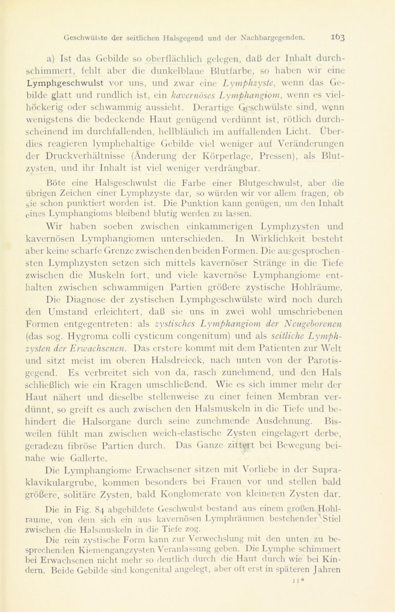 a) Ist das Gebilde so oberflächlich gelegen, daß der Inhalt durch- schimmert, fehlt aber die dunkelblaue Blutfarbe, so haben wir eine Lymphgeschwulst vor uns, und zwar eine Lymphzyste, wenn das Ge- bilde glatt und rundlich ist, ein kavernöses Lymphangiom, wenn es viel- höckerig oder schwammig aussieht. Derartige Geschwülste sind, wenn wenigstens die bedeckende Haut genügend verdünnt ist, rötlich durch- scheinend im durchfallenden, hellbläulich im auffallenden Licht. Über- dies reagieren lymphehaltige Gebilde viel weniger auf Veränderungen der Druckverhältnisse (Änderung der Körperlage, Pressen), als Blut- zysten, und ihr Inhalt ist viel weniger verdrängbar. Böte eine Halsgeschwulst die Farbe einer Blutgeschwulst, aber die übrigen Zeichen einer Lymphzyste dar, so würden wir vor allem fragen, ob sie schon punktiert worden ist. Die Punktion kann genügen, um den Inhalt eines Lymphangioms bleibend blutig werden zu lassen. Wir haben soeben zwischen einkammerigen Lvmphzysten und kavernösen Lymphangiomen unterschieden. In Wirklichkeit besteht aber keine scharfe Grenze zwischen den beiden Formen. Die ausgesprochen- sten Lymphzysten setzen sich mittels kavernöser Stränge in die Tiefe zwischen die Muskeln fort, und viele kavernöse Lymphangiome ent- halten zwischen schwammigen Partien größere zystische Hohlräume. Die Diagnose der zystischen Lymphgeschwülste wird noch durch den Umstand erleichtert, daß sie uns in zwei wohl umschriebenen Formen entgegentreten: als zystisches Lymphangiom der Neugeborenen (das sog. Hygroma colli cysticum congenitum) und als seitliche Lymph- zysten der Erwachsenen. Das erstere kommt mit dem Patienten zur Welt und sitzt meist im oberen Halsdreieck, nach unten von der Parotis- gegend. Es verbreitet sich von da, rasch zunehmend, und den Hals schließlich wie ein Kragen umschließend. Wie es sich immer mehr der Haut nähert und dieselbe stellenweise zu einer feinen Membran ver- dünnt, so greift es auch zwischen den Halsmuskeln in die Tiefe und be- hindert die Halsorgane durch seine zunehmende Ausdehnung. Bis- weilen fühlt man zwischen weich-elastische Zysten eingelagert derbe, geradezu fibröse Partien durch. Das Ganze zittyrt bei Bewegung bei- nahe wie Gallerte. Die Lymphangiome Erwachsener sitzen mit Vorliebe in der Supra- klavikulargrube, kommen besonders bei Frauen vor und stellen bald größere, solitäre Zysten, bald Konglomerate von kleineren Zysten dar. Die in Fig. 84 abgebildete Geschwulst bestand aus einem großen, Hohl- raume, von dem sich ein aus kavernösen Lymphräumen bestehender Stiel zwischen die Halsmuskeln in die Tiefe zog. Die rein zystische Form kann zur Verwechslung mit den unten zu be- sprechenden Kiemengangzysten Veranlassung geben. Die Lymphe schimmert bei Erwachsenen nicht mehr so deutlich durch die Haut durch wie bei Kin- dern. Beide Gebilde sind kongenital angelegt, aber oft erst in späteren Jahren