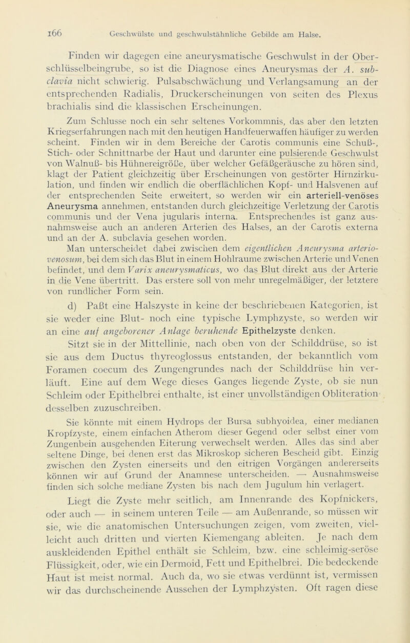 Finden wir dagegen eine aneurysmatische Geschwulst in der Ober- schlüsselbeingrube, so ist die Diagnose eines Aneurysmas der A. sub- clavia nicht schwierig. Pulsabschwächung und Verlangsamung an der entsprechenden Radialis, Druckerscheinungen von seiten des Plexus brachialis sind die klassischen Erscheinungen. Zum Schlüsse noch ein sehr seltenes Vorkommnis, das aber den letzten Kriegserfahrungen nach mit den heutigen Handfeuerwaffen häufiger zu werden scheint. Finden wir in dem Bereiche der Carotis communis eine Schuß-, Stich- oder Schnittnarbe der Haut und darunter eine pulsierende Geschwulst von Walnuß- bis Hühnereigröße, über welcher Gefäßgeräusche zu hören sind, klagt der Patient gleichzeitig über Erscheinungen von gestörter Hirnzirku- lation, und finden wir endlich die oberflächlichen Kopf- und Halsvenen auf der entsprechenden Seite erweitert, so werden wir ein arteriell-venöses Aneurysma annehmen, entstanden durch gleichzeitige Verletzung der Carotis communis und der Vena jugularis interna. Entsprechendes ist ganz aus- nahmsweise auch an anderen Arterien des Halses, an der Carotis externa und an der A. subclavia gesehen worden. Man unterscheidet dabei zwischen dem eigentlichen Aneurysma arterio- venosum, bei dem sich das Blut in einem Hohlraume zwischen Arterie und Venen befindet, und dem Varix aneurysmaticus, wo das Blut direkt aus der Arterie in die Vene Übertritt. Das erstere soll von mehr unregelmäßiger, der letztere von rundlicher Form sein. d) Paßt eine Halszyste in keine der beschriebenen Kategorien, ist sie weder eine Blut- noch eine typische Lymphzyste, so werden wir an eine auf angeborener Anlage beruhende Epithelzyste denken. Sitzt sie in der Mittellinie, nach oben von der Schilddrüse, so ist sie aus dem Ductus thyreoglossus entstanden, der bekanntlich vom Foramen coecum des Zungengrundes nach der Schilddrüse hin ver- läuft. Eine auf dem Wege dieses Ganges liegende Zyste, ob sie nun Schleim oder Epithelbrci enthalte, ist einer unvollständigen Obliteration desselben zuzuschreiben. Sie könnte mit einem Hydrops der Bursa subhyoidea, einer medianen Kropfzyste, einem einfachen Atherom dieser Gegend oder selbst einer vom Zungenbein ausgehenden Eiterung verwechselt werden. Alles das sind aber seltene Dinge, bei denen erst das Mikroskop sicheren Bescheid gibt. Einzig zwischen den Zysten einerseits und den eitrigen Vorgängen andererseits können wir auf Grund der Anamnese unterscheiden. — Ausnahmsweise finden sich solche mediane Zysten bis nach dem Jugulum hin verlagert. Eiegt die Zyste mehr seitlich, am Innenrande des Kopfnickers, oder auch — in seinem unteren Teile — am Außenrande, so müssen wir sie, wie die anatomischen Untersuchungen zeigen, vom zweiten, viel- leicht auch dritten und vierten Kiemengang ableitcn. Je nach dem auskleidenden Epithel enthält sic Schleim, bzw. eine schleimig-seröse Flüssigkeit, oder, wie ein Dermoid, Fett und Epithelbrei. Die bedeckende Haut ist meist normal. Auch da, wo sie etwas verdünnt ist, vermissen wir das durchscheinende Aussehen der Lymphzysten. Oft ragen diese