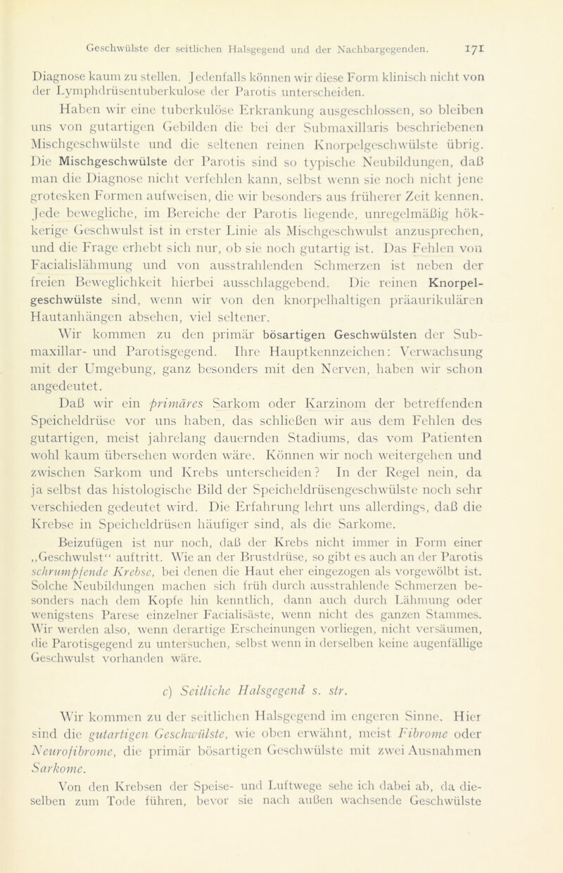 Diagnose kaum zu stellen. Jedenfalls können wir diese Form klinisch nicht von der Lymphdrüsentuberkulose der Parotis unterscheiden. Haben wir eine tuberkulöse Erkrankung ausgeschlossen, so bleiben uns von gutartigen Gebilden die bei der Submaxillaris beschriebenen Mischgeschwülste und die seltenen reinen Knorpelgeschwülste übrig. Die Mischgeschwülste der Parotis sind so typische Neubildungen, daß man die Diagnose nicht verfehlen kann, selbst wenn sie noch nicht jene grotesken Formen aufweisen, die wir besonders aus früherer Zeit kennen. Jede bewegliche, im Bereiche der Parotis liegende, unregelmäßig hök- kerige Geschwulst ist in erster Linie als Mischgeschwulst anzusprechen, und die Frage erhebt sich nur, ob sie noch gutartig ist. Das Fehlen von Facialislähmung und von ausstrahlenden Schmerzen ist neben der freien Beweglichkeit hierbei ausschlaggebend. Die reinen Knorpel- geschwülste sind, wenn wir von den knorpelhaltigen präaurikulären Hautanhängen absehen, viel seltener. Wir kommen zu den primär bösartigen Geschwülsten der Sub- maxillar- und Parotisgegend. Ihre Hauptkennzeichen: Verwachsung mit der Umgebung, ganz besonders mit den Nerven, haben wir schon angedeutet. Daß wir ein primäres Sarkom oder Karzinom der betreffenden Speicheldrüse vor uns haben, das schließen wir aus dem Fehlen des gutartigen, meist jahrelang dauernden Stadiums, das vom Patienten wohl kaum übersehen worden wäre. Können wir noch weitergehen und zwischen Sarkom und Krebs unterscheiden ? In der Regel nein, da ja selbst das histologische Bild der Speicheldrüsengeschwülste noch sehr verschieden gedeutet wird. Die Erfahrung lehrt uns allerdings, daß die Krebse in Speicheldrüsen häufiger sind, als die Sarkome. Beizufügen ist nur noch, daß der Krebs nicht immer in Form einer „Geschwulst“ auf tritt. Wie an der Brustdrüse, so gibt es auch an der Parotis schrumpfende Krebse, bei denen die Haut eher eingezogen als vorgewölbt ist. Solche Neubildungen machen sich früh durch ausstrahlende Schmerzen be- sonders nach dem Kopfe hin kenntlich, dann auch durch Lähmung oder wenigstens Parese einzelner Facialisäste, wenn nicht des ganzen Stammes. Wir werden also, wenn derartige Erscheinungen vorliegen, nicht versäumen, die Parotisgegend zu untersuchen, selbst wenn in derselben keine augenfällige Geschwulst vorhanden wäre. c) Seitliche Halsgegend s. str. Wir kommen zu der seitlichen Halsgegend im engeren Sinne. Hier sind die gutartigen Geschwülste, wie oben erwähnt, meist Fibrome oder Neurofibrome, die primär bösartigen Geschwülste mit zwei Ausnahmen Sarkome. Von den Krebsen der Speise- und Luftwege sehe ich dabei ab, da die- selben zum Tode führen, bevor sie nach außen wachsende Geschwülste