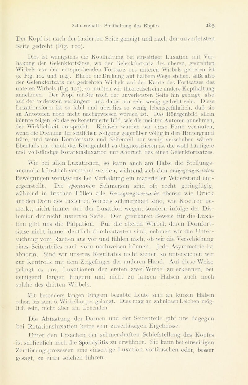Der Kopf ist nach der luxierten Seite geneigt ond nach der unverletzten Seite gedreht (Fig. 100). Dies ist wenigstens die Kopfhaltung hei einseitiger Luxation mit Ver- hakung der Gelenkfortsätze, wo der Gelenkfortsatz des oberen, gedrehten Wirbels vor den entsprechenden Fortsatz des unteren Wirbels getreten ist (s. Fig. 102 und 104). Bliebe die Drehung auf halbem Wege stehen, säße also der Gelenkfortsatz des gedrehten Wirbels auf der Kante des Fortsatzes des unteren Wirbels (Fig. 103), so müßten wir theoretisch eine andere Kopfhaltung annehmen. Der Kopf müßte nach der unverletzten Seite hin geneigt, also auf der verletzten verlängert, und dabei nur sehr wenig gedreht sein. Diese Luxationsform ist so labil und überdies so wenig lebensgefährlich, daß sie an Autopsien noch nicht nachgewiesen worden ist. Das Röntgenbild allein könnte zeigen, ob das so konstruierte Bild, wie die meisten Autoren annehmen, der Wirklichkeit entspricht. Klinisch würden wir diese Form vermuten, wenn die Drehung der seitlichen Neigung gegenüber völlig in den Hintergrund träte, und wenn Dornfortsatz und Seitenteil nur wenig verschoben wären. Ebenfalls nur durch das Röntgenbild zu diagnostizieren ist die wohl häufigere und vollständige Rotationsluxation mit Abbruch des einen Gelenkfortsatzes. Wie bei allen Luxationen, so kann auch am Halse die Stellungs- anomalie künstlich vermehrt werden, während sich den entgegengesetzten Bewegungen wenigstens bei Verhakung ein materieller Widerstand ent- gegenstellt. Die spontanen Schmerzen sind oft recht geringfügig, während in frischen Fällen alle Bewegungsversuche ebenso wie Druck auf den Dorn des luxierten Wirbels schmerzhaft sind, wie Kocher be- merkt, nicht immer nur der Luxation wegen, sondern infolge der Dis- torsion der nicht luxierten Seite. Den greifbaren Beweis für die Luxa- tion gibt uns die Palpation. Für die oberen Wirbel, deren Dornfort- sätze nicht immer deutlich durchzutasten sind, nehmen wir die Unter- suchung vom Rachen aus vor und fühlen nach, ob wir die Verschiebung eines Seitenteiles nach vorn nach weisen können. Jede Asymmetrie ist abnorm. Sind wir unseres Resultates nicht sicher, so untersuchen wir zur Kontrolle mit dem Zeigefinger der anderen Hand. Auf diese Weise gelingt es uns, Luxationen der ersten zwei Wirbel zu erkennen, bei genügend langen Fingern und nicht zu langen Hälsen auch noch solche des dritten Wirbels. Mit besonders langen Fingern begabte Leute sind an kurzen Hälsen schon bis zum 6. Wirbelkörper gelangt. Dies mag an zahnlosen Leichen mög- lich sein, nicht aber am Lebenden. Die Abtastung der Dornen und der Seitenteile gibt uns dagegen bei Rotationsluxation keine sehr zuverlässigen Ergebnisse. Unter den Ursachen der schmerzhaften Schiefstellung des Kopfes ist schließlich noch die Spondylitis zu erwähnen. Sie kann bei einseitigen Zerstörungsprozessen eine einseitige Luxation vortäuschen oder, besser gesagt, zu einer solchen führen.