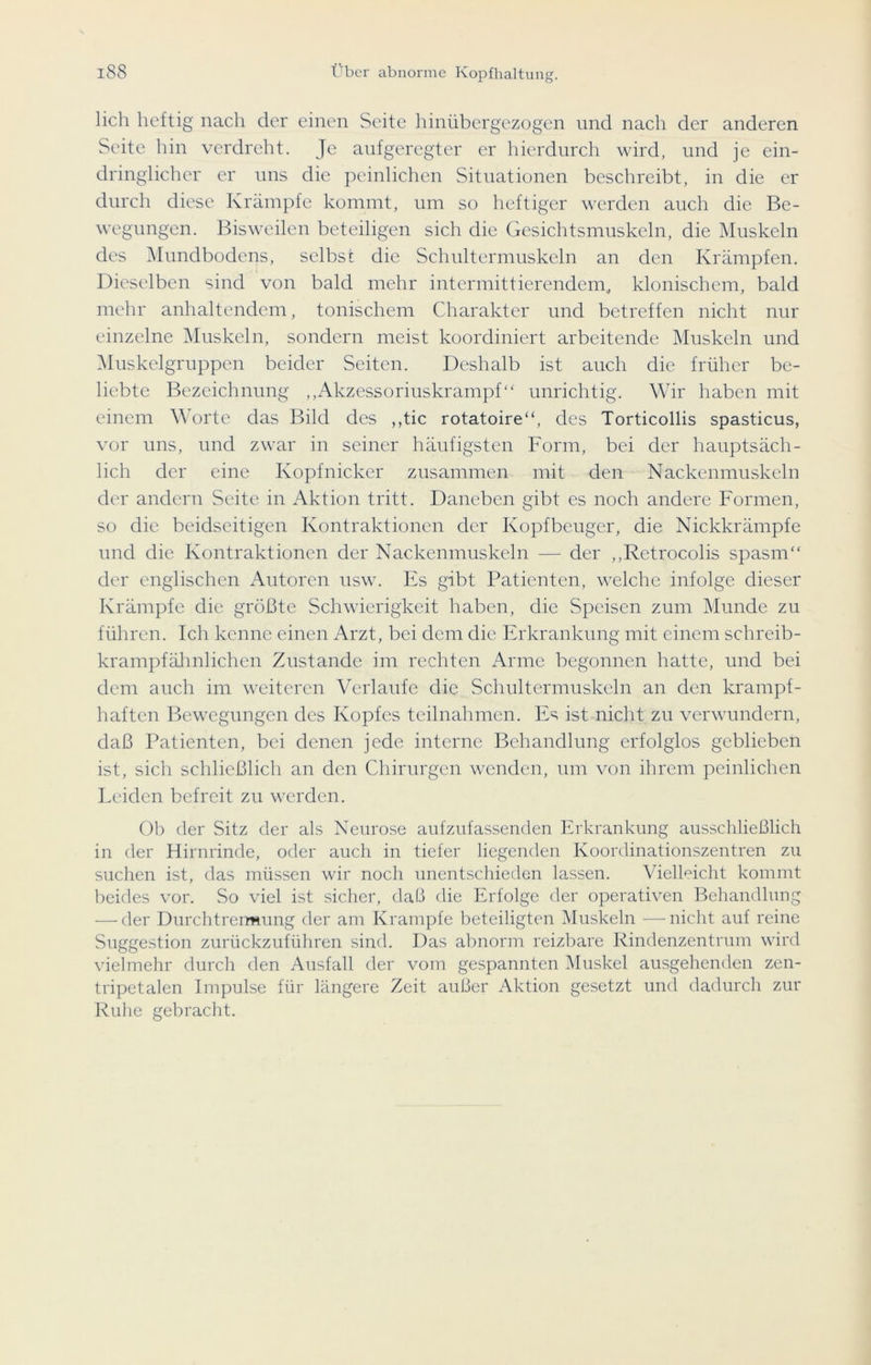 lieh heftig nach der einen Seite hinübergezogen und nach der anderen Seite hin verdreht. Je aufgeregter er hierdurch wird, und je ein- dringlicher er uns die peinlichen Situationen beschreibt, in die er durch diese Krämpfe kommt, um so heftiger werden auch die Be- wegungen. Bisweilen beteiligen sich die Gesichtsmuskeln, die Muskeln des Mundbodens, selbst die Schultermuskeln an den Krämpfen. Dieselben sind von bald mehr intermittierendem, klonischem, bald mehr anhaltendem, tonischem Charakter und betreffen nicht nur einzelne Muskeln, sondern meist koordiniert arbeitende Muskeln und Muskelgruppcn beider Seiten. Deshalb ist auch die früher be- liebte Bezeichnung ,,Akzessoriuskrampf“ unrichtig. Wir haben mit einem Worte das Bild des ,,tic rotatoire“, des Torticollis spasticus, vor uns, und zwar in seiner häufigsten Form, bei der hauptsäch- lich der eine Kopfnicker zusammen mit den Nackenmuskeln der andern Seite in Aktion tritt. Daneben gibt es noch andere Formen, so die beidseitigen Kontraktionen der Kopfbeuger, die Nickkrämpfe und die Kontraktionen der Nackenmuskeln — der ,,Retrocolis spasm“ der englischen Autoren usw. Es gibt Patienten, welche infolge dieser Krämpfe die größte Schwierigkeit haben, die Speisen zum Munde zu führen. Ich kenne einen Arzt, bei dem die Erkrankung mit einem sclireib- krampfähnlichen Zustande im rechten Arme begonnen hatte, und bei dem auch im weiteren Verlaufe die Schultermuskeln an den krampf- haften Bewegungen des Kopfes teilnahmen. Es ist nicht zu verwundern, daß Patienten, bei denen jede interne Behandlung erfolglos geblieben ist, sich schließlich an den Chirurgen wenden, um von ihrem peinlichen Leiden befreit zu werden. Ob der Sitz der als Neurose aufzufassenden Erkrankung ausschließlich in der Hirnrinde, oder auch in tiefer liegenden Koordinationszentren zu suchen ist, das müssen wir noch unentschieden lassen. Vielleicht kommt beides vor. So viel ist sicher, daß die Erfolge der operativen Behandlung — der Durchtrermung der am Krampfe beteiligten Muskeln —nicht auf reine Suggestion zurückzuführen sind. Das abnorm reizbare Rindenzentrum wird vielmehr durch den Ausfall der vom gespannten Muskel ausgehenden zen- tripetalen Impulse für längere Zeit außer Aktion gesetzt und dadurch zur Ruhe gebracht.