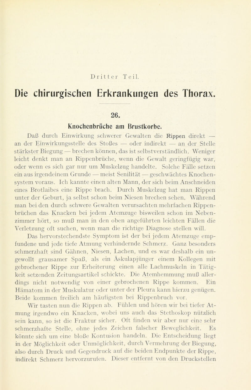 Dritter Teil. Die chirurgischen Erkrankungen des Thorax. 26. Knochenbrüche am Brustkörbe. Daß durch Einwirkung schwerer Gewalten die Rippen direkt — an der Einwirkungsstelle des Stoßes -— oder indirekt — an der Stelle stärkster Biegung — brechen können, das ist selbstverständlich. Weniger leicht denkt man an Rippenbrüche, wenn die Gewalt geringfügig war, oder wenn es sich gar nur um Muskelzug handelte. Solche Fälle setzen ein aus irgendeinem Grunde — meist Senilität — geschwächtes Knochen- system voraus. Ich kannte einen alten Mann, der sich beim Anschneiden eines Brotlaibes eine Rippe brach. Durch Muskelzug hat man Rippen unter der Geburt, ja selbst schon beim Niesen brechen sehen. Während man bei den durch schwere Gewalten verursachten mehrfachen Rippen- brüchen das Knacken bei jedem Atemzuge bisweilen schon im Neben- zimmer hört, so muß man in den oben angeführten leichten Fällen die Verletzung oft suchen, wenn man die richtige Diagnose stellen will. Das hervorstechendste Symptom ist der bei jedem Atemzuge emp- fundene und jede tiefe Atmung verhindernde Schmerz. Ganz besonders schmerzhaft sind Gähnen, Niesen, Lachen, und es war deshalb ein un- gewollt grausamer Spaß, als ein Äskulapjünger einem Kollegen mit gebrochener Rippe zur Erheiterung einen alle Lachmuskeln in Tätig- keit setzenden Zeitungsartikel schickte. Die Atemhemmung muß aller- dings nicht notwendig von einer gebrochenen Rippe kommen. Ein Hämatom in der Muskulatur oder unter der Pleura kann hierzu genügen. Beide kommen freilich am häufigsten bei Rippenbruch vor. Wir tasten nun die Rippen ab. Fühlen und hören wir bei tiefer At- mung irgendwo ein Knacken, wobei uns auch das Stethoskop nützlich sein kann, so ist die Fraktur sicher. Oft finden wir aber nur eine sehr schmerzhafte Stelle, ohne jedes Zeichen falscher Beweglichkeit. Es könnte sich um eine bloße Kontusion handeln. Die Entscheidung liegt in der Möglichkeit oder Unmöglichkeit, durch Vermehrung der Biegung, also durch Druck und Gegendruck auf die beiden Endpunkte der Rippe, indirekt Schmerz hervorzurufen. Dieser entfernt von den Druckstellen