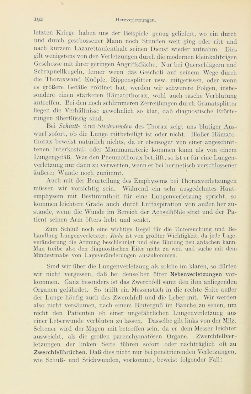 letzten Kriege haben uns der Beispiele genug geliefert, wo ein durch und durch geschossener Mann noch Stunden weit ging oder ritt und nach kurzem Lazarettaufenthalt seinen Dienst wieder aufnahm. Dies gilt wenigstens von den Verletzungen durch die modernen kleinkalibrigen Geschosse mit ihrer geringen Angriffsfläche. Nur bei Querschlägern und Schrapnellkugeln, ferner wenn das Geschoß auf seinem Wege durch die Lhoraxwand Knöpfe, Rippensplitter usw. mitgerissen, oder wenn es größere Gefäße eröffnet hat, werden wir schwerere Folgen, insbe- sondere einen stärkeren Hämatothorax, wohl auch rasche Verblutung antreffen. Bei den noch schlimmeren Zerreißungen durch Granatsplitter liegen die Verhältnisse gewöhnlich so klar, daß diagnostische Erörte- rungen überflüssig sind. Bei Schnitt- und Stichwunden des Thorax zeigt uns blutiger Aus- wurf sofort, ob die Lunge mitbeteiligt ist oder nicht. Bloßer Hämato- thorax beweist natürlich nichts, da er ebensogut von einer angeschnit- tenen Interkostal- oder Mammararterie kommen kann als von einem Lungengefäß. Was den Pneumothorax betrifft, so ist er für eine Lungcn- verletzung nur dann zu verwerten r wenn er bei hermetisch verschlossener äußerer Wunde noch zunimmt. Auch mit der Beurteilung des Emphysems bei Thoraxverletzungen müssen wir vorsichtig sein. Während ein sehr ausgedehntes Haut- emphysem mit Bestimmtheit für eine Lungenverletzung spricht, so kommen leichtere Grade auch durch Luftaspiration von außen her zu- stande, wenn die Wunde im Bereich der Achselhöhle sitzt und der Pa- tient seinen Arm öfters hebt und senkt. Zum vSchluß noch eine wichtige Regel für die Untersuchung und Be- handlung Lungenverletzter: Ruhe ist von größter Wichtigkeit, da jede Lage- veränderung die Atmung beschleunigt und eine Blutung neu an fachen kann. Man treibe also den diagnostischen Eifer nicht zu weit und suche mit dem Mindestmaße von La ge Veränderungen auszukommen. Sind wir über die Lungenverletzung als solche im klaren, so dürfen wir nicht vergessen, daß bei denselben öfter Nebenverletzungen Vor- kommen. Ganz besonders ist das Zwerchfell samt den ihm anliegenden Organen gefährdet. So trifft ein Messerstich in die rechte Seite außer der Lunge häufig auch das Zwerchfell und die Leber mit. Wir werden also nicht versäumen, nach einem Bluterguß im Bauche zu sehen, um nicht den Patienten ob einer ungefährlichen Lungenverletzung aus einer Leberwunde verbluten zu lassen. Dasselbe gilt links von der Milz. Seltener wird der Magen mit betroffen sein, da er dem Messer leichter ausweicht, als die großen parenchymatösen Organe. Zwerch feil Ver- letzungen der linken Seite führen sofort oder nachträglich oft zu Zwerchfellbrüchen. Daß dies nicht nur bei penetrierenden Verletzungen, wie Schuß- und Stichwunden, vorkommt, beweist folgender Fall: