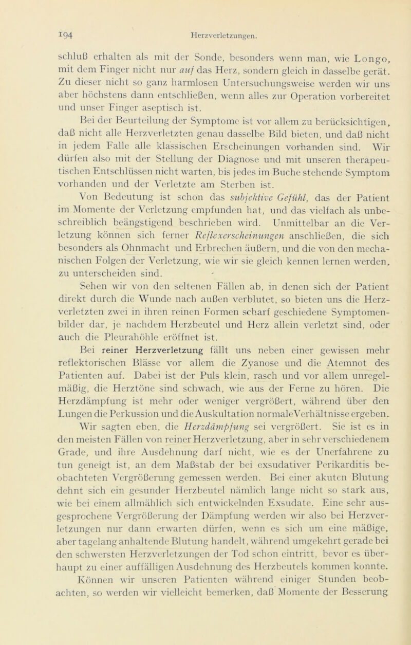 Schluß erhalten als mit der Sonde, besonders wenn man, wie Longo, mit dem Finger nicht nur auf das Herz, sondern gleich in dasselbe gerät. Zu dieser nicht so ganz harmlosen Untersuchungsweise werden wir uns aber höchstens dann entschließen, wenn alles zur Operation vorbereitet und unser Finger aseptisch ist. Bei der Beurteilung der Symptome ist vor allem zu berücksichtigen, daß nicht alle Herzverletzten genau dasselbe Bild bieten, und daß nicht in jedem Falle alle klassischen Erscheinungen vorhanden sind. Wir dürfen also mit der Stellung der Diagnose und mit unseren therapeu- tischen Entschlüssen nicht warten, bis jedes im Buche stehende Symptom vorhanden und der Verletzte am Sterben ist. Von Bedeutung ist schon das subjektive Gefühl, das der Patient im Momente der Verletzung empfunden hat, und das vielfach als unbe- schreiblich beängstigend beschrieben wird. Unmittelbar an die Ver- letzung können sich ferner Reflexerscheinungen anschließen, die sich besonders als Ohnmacht und Erbrechen äußern, und die von den mecha- nischen Folgen der Verletzung, wie wir sic gleich kennen lernen werden, zu unterscheiden sind. Sehen wir von den seltenen Fällen ab, in denen sich der Patient direkt durch die Wunde nach außen verblutet, so bieten uns die Herz- verletzten zwei in ihren reinen Formen scharf geschiedene Symptomen- bilder dar, je nachdem Herzbeutel und Herz allein verletzt sind, oder auch die Pleurahöhle eröffnet ist. Bei reiner Herzverletzung fällt uns neben einer gewissen mehr reflektorischen Blässe vor allem die Zyanose und die Atemnot des Patienten auf. Dabei ist der Puls klein, rasch und vor allem unregel- mäßig, die Herztöne sind schwach, wie aus der Ferne zu hören. Die Herzdämpfung ist mehr oder weniger vergrößert, während über den Lungen die Perkussion und die Auskultation normaleVerhältnisse ergeben. Wir sagten eben, die Herzdämpfung sei vergrößert. Sie ist es in den meisten Fällen von reiner Herzverletzung, aber in sehr verschiedenem Grade, und ihre Ausdehnung darf nicht, wie es der Unerfahrene zu tun geneigt ist, an dem Maßstab der bei exsudativer Perikarditis be- obachteten Vergrößerung gemessen werden. Bei einer akuten Blutung dehnt sich ein gesunder Herzbeutel nämlich lange nicht so stark aus, wie bei einem allmählich sich entwickelnden Exsudate. Eine sehr aus- gesprochene Vergrößerung der Dämpfung werden wir also bei Herzvcr- letzungcn nur dann erwarten dürfen, wenn es sich um eine mäßige, aber tagelang anhaltende Blutung handelt, während umgekehrt gerade bei den schwersten Herzverletzungen der Tod schon eintritt, bevor es über- haupt zu einer auffälligen Ausdehnung des Herzbeutels kommen konnte. Können wir unseren Patienten während einiger Stunden beob- achten, so werden wir vielleicht bemerken, daß Momente der Besserung