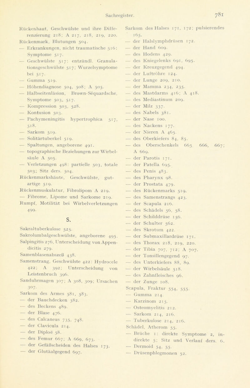 Rückenhaut, Geschwülste und ihre Diffe- renzierung 218; A 217, 218, 219, 220. Rückenmark, Blutungen 504. — Erkrankungen, nicht traumatische 516: Symptome 517. — Geschwülste 517: entzündl. Granula- tionsgeschwülste 517; Wurzelsymptome bei 517. — Gumma 519. — Höhendiagnose 504, 508; A 505. — Halbseitenläsion, Brown-Sequardsche, Symptome 503, 517. — Kompression 503, 528. — Kontusion 503. — Pachymeningitis hypertrophica 517, 518. — Sarkom 519. — Solitärtuberkel 519. — Spaltungen, angeborene 491. — topographische Beziehungen zur Wirbel- säule A 505. — Verletzungen 498: partielle 503, totale 503; Sitz ders. 504. Rückenmarkshäute, Geschwülste, gut- artige 519. Rückenmuskulatur, Fibrolipom A 219. — Fibrome, Fipome und Sarkome 219. Rumpf, Motilität bei Wirbelverletzungen 499. S. Sakraltuberkulose 525. Sakrolumbalgeschwiilstc, angeborene 495. Salpingitis 276, Unterscheidung von Appen- dicitis 279. Samenblasenabszeß 438. Samenstrang, Geschwülste 422: Hydrocele 422; A 392; Unterscheidung von Feistenbruch 396. Sanduhrmagen 307; A 308, 309; Ursachen 3°7- Sarkom des Armes 581, 583. — der Bauchdecken 382. — des Beckens 489. — der Blase 476. — des Calcaneus 735, 748. — der Clavicula 214. — der Diploe 58. — des Femur 667; A 669, 673. der Gefäßscheiden des Halses 173. — der Glutäalgegend 697. Sarkom des Halses 171, 172; pulsierendes 165. — der Halslymphdriisen 172. — der Hand 609. — des Hodens 429. — des Kniegelenks 691, 695. — der Kreuzgegend 494. — der Luftröhre 124. -— der Lunge 209, 210. — der Mamma 234, 235. — des Mastdarms 416; A 418. — des Mediastinum 209. — der Milz 337. — des Nabels 381. — der Nase 100. — des Nackens 177. — der Nieren A 465. — des Oberkiefers 84, 85. — des Oberschenkels 663. 666, 667; A 669. -— der Parotis 171. -— der Patella 695. — des Penis 483. — des Pharynx 98. — der Prostata 479. -— des Rückenmarks 519. — des Samenstrangs 423. — der Scapula 2x6. — des Schädels 56, 58. — der Schilddrüse 136. -— der Schulter 362. — des Skrotum 422. — der Submaxillardrüse 171. — des Thorax 218, 219, 220. — der Tibia 707, 712; A 707. — der Tonsillengegend 97. — des Unterkiefers 88, 89. •— der Wirbelsäule 318. — des Zahnfleisches 96. — der Zunge 108. Scapula, Fraktur 534, 535. — Gumma 214. — Karzinom 213. — Osteomyelitis 212. — Sarkom 214, 216. — Tuberkulose 214, 216. Schädel, Atherom 53. — Brüche 1: direkte Symptome 2, in- direkte 3; Sitz und Verlauf ders. 6. — Dermoid 54, 35. — Drüsenphlegmonen 52.