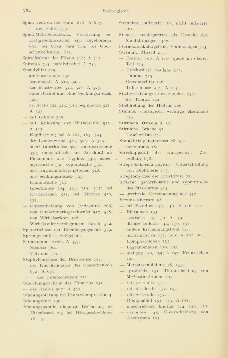 Spina ventosa der Hand 616; A 617. — — des Fußes 737. Spina-Malleolendistanz, Verkürzung bei Hüitgelenkluxation 625, angeborener 639, bei Coxa vara 649, bei Ober- sehenkelfraktur 632. Spiralfraktur der Fibula 718; A 717. Spitzfuß 744, paralytischer A 743. Spondylitis 319. — ankylosierende 530. — beginnende A 522, 523. — der Brustwirbel 524, 526; A 327. — ohne Buckel und ohne Senkungsabszeß 520. — cervicalis 522, 324, 326; beginnende 521 ; A 523- — mit Gibbus 328. — mit Knickung der Wirbelsäule 528; A 523- — Kopfhaltung bei A 182, 185, 524. — der Lendenwirbel 524, 526; A 325. — nicht tuberkulöse 529: ankylosierende 530, metastatische im Anschluß an Pneumonie und Typhus 530, osteo- myelitische 330, syphilitische 530. — mit Rückenmarksymptomen 328. — mit Senkungsabszeß 323. — traumatische 529. — tuberkulöse 184, 217, 519, 325: bei Erwachsenen 521, bei Kindern 520, 521. Unterscheidung von Peritonitis 266, von Rückenmarksgeschwulst 517, 518, von Wirbelsarkom 518. — Wirbelsäulenverbiegungen durch 532. Sporotrichose der Ellenbogengegend 579. Sprunggelenk s. Fußgelenk. S romanum, Krebs A 359. — Stenose 362. — Volvolus 372. Staphylomykose der Brustdrüse 224. — des Knochenmarks des Oberschenkels 672; A 670. — — des Unterschenkels 711. Stauchungsfraktur des Humerus 551. — des Radius 387; A 389. Stauungsblutung bei Thoraxkompression 4. Stauungsmilz 236. Stauungspapille, diagnost. Bedeutung bei Hirnabszeß 20, bei Hirngeschwülsten 18, 19. Steinniere, infizierte 463, nicht infizierte 461. Stenosis mediogastrica als Ursache des Sanduhrmagens 307. Sternoklavikulargelenk, Verletzungen 544. Sternum, Abszeß 213. — Fraktur 190; A 190; quere im oberen Teil 514. — Geschwülste, maligne 215. — Gumma 215. — Osteomyelitis 136. — Tuberkulose 213; A 214. Stichverletzungen des Bauches 256. — des Thorax 192. Stieldrehung des Hodens 406. Stimme, chirurgisch wichtige Merkmale 126. Stirnbein, Osteom A 56. Stirnhirn, Brüche 52. — Geschwülste 25. Stomatitis gangraenosa 78, 93. — mercurialis 78. Streckapparat des Kniegelenks, Zer- reißung 678. Streptokokkenlaryngitis, Unterscheidung von Diphtherie 113. Streptomykose der Brustdrüse 224. Striktur, gonorrhoische und syphilitische des Mastdarms 413. — urethrale, Untersuchung auf 447. Struma aberrata 98. — bei Basedow 145, 146; A 146, 147. — Blutungen 153. — cystische 149, 150; A 149. — diffuse kolloide 144, 150, 152. — äußere Erscheinungsform 144. — intrathoracica 131, 20b; A 202, 204. — Komplikationen 153. — Lageanomalicn 150, 153. — maligna 130, 155; A 137: Kennzeichen • 156- — Metastasenbildung 38, 137. — profunda 151: Unterscheidung von Mediastinaltumor 207. — retrosternalis 151. — retrotrachealis 152, 153. — retrovisceralis 152. — Röntgenbild 132, 153; A 152. umschriebene, knotige 144, 149, 130. — vasculosa 143, Unterscheidung von Aneurysma 165.