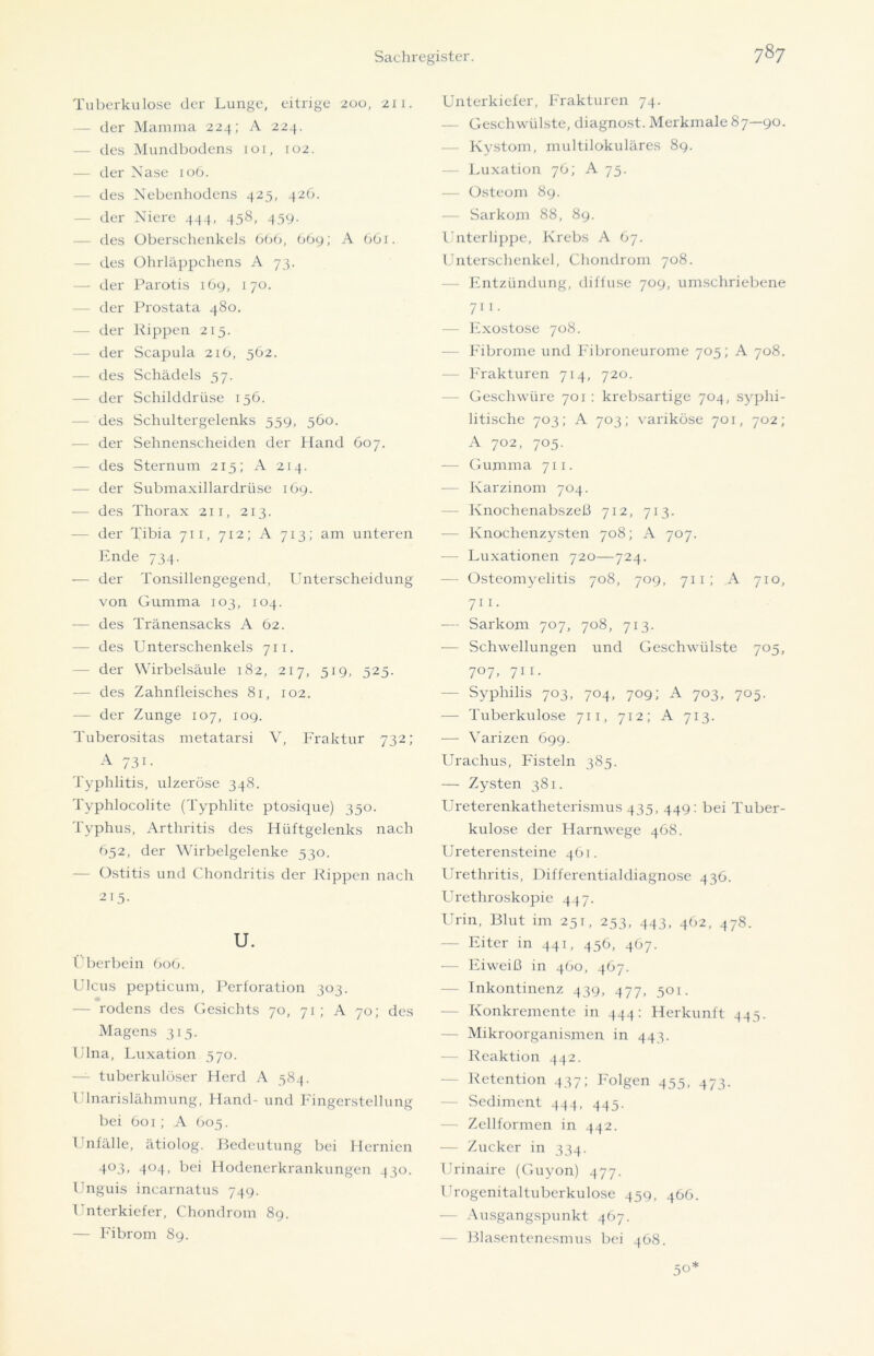 Tuberkulose der Lunge, eitrige 200, 21 1. — der Mamma 224; A 224. — des Mundbodens 101, 102. — der Nase 106. des Nebenhodens 425, 426. — der Niere 444, 458, 459. — des Oberschenkels 666, 669; A 661. — des Ohrläppchens A 73. — der Parotis 169, 170. der Prostata 480. — der Rippen 215. — der Scapula 216, 562. — des Schädels 57. — der Schilddrüse 156. — des Schultergelenks 559, 560. — der Sehnenscheiden der Hand 607. — des Sternum 213; A 214. — der Submaxillardrüse 169. — des Thorax 211, 213. - der Tibia 711, 712; A 713; am unteren Ende 734. — der Tonsillengegend, Unterscheidung von Gumma 103, 104. — des Tränensacks A 62. — des Unterschenkels 711. — der Wirbelsäule 182, 217, 519, 325. — des Zahnfleisches 81, 102. — der Zunge 107, 109. Tuberositas metatarsi V, Fraktur 732; A 731. Typhlitis, ulzeröse 348. Typhlocolite (Typhlite ptosique) 350. Typhus, Arthritis des Hüftgelenks nach 652, der Wirbelgelenke 330. — Ostitis und Chondritis der Rippen nach 215- U. Überbein 606. Ulcus pepticum, Perforation 303. — rodens des Gesichts 70, 71; A 70; des Magens 315. Ulna, Luxation 570. — tuberkulöser Herd A 384. Ulnarislähmung, Hand- und Fingerstellung bei 601; A 605. Unfälle, ätiolog. Bedeutung bei Hernien 4°3. 4°4> bei Hodenerkrankungen 430. Unguis incarnatus 749. Unterkiefer, Chondrom 89. — Fibrom 89. Unterkiefer, Frakturen 74. — Geschwülste, diagnost. Merkmale 87—90. — Kystom, multilokuläres 89. — Luxation 76; A 75. — Osteom 89. — Sarkom 88, 89. Unterlippe, Krebs A 67. Unterschenkel, Chondrom 708. Entzündung, diffuse 709, umschriebene 7i 1 - — Exostose 708. — Fibrome und Fibroneurome 705; A 708. — Frakturen 714, 720. Geschwüre 701 : krebsartige 704, syphi- litische 703; A 703; variköse 701, 702; A 702, 705. — Gumma 711. — Karzinom 704. — Knochenabszeß 712, 713. — Knochenzysten 708; A 707. — Luxationen 720—724. — Osteomyelitis 708, 709, 711; A 710, 71 1. — Sarkom 707, 708, 713. •— Schwellungen und Geschwülste 703, 707, 711. Syphilis 703, 704, 709; A 703, 703. — Tuberkulose 711, 712; A 713. — Varizen 699. Urachus, Fisteln 385. — Zysten 381. Ureterenkatheterismus 435, 449: bei Tuber- kulose der Harnwege 468. Ureterensteine 461. Urethritis, Differentialdiagnose 436. Urethroslcopie 447. Urin, Blut im 251, 253, 443, 462, 478. — Eiter in 441, 456, 467. — Eiweiß in 460, 467. — Inkontinenz 439, 477, 301. — Konkremente in 444: Herkunft 445. — Mikroorganismen in 443. — Reaktion 442. Retention 437; Folgen 455, 473. — Sediment 444, 445. — Zellformen in 442. — Zucker in 334. Urinaire (Guyon) 477. Urogenitaltuberkulose 459, 466. — Ausgangspunkt 467. — Blasentenesmus bei 468. 50*