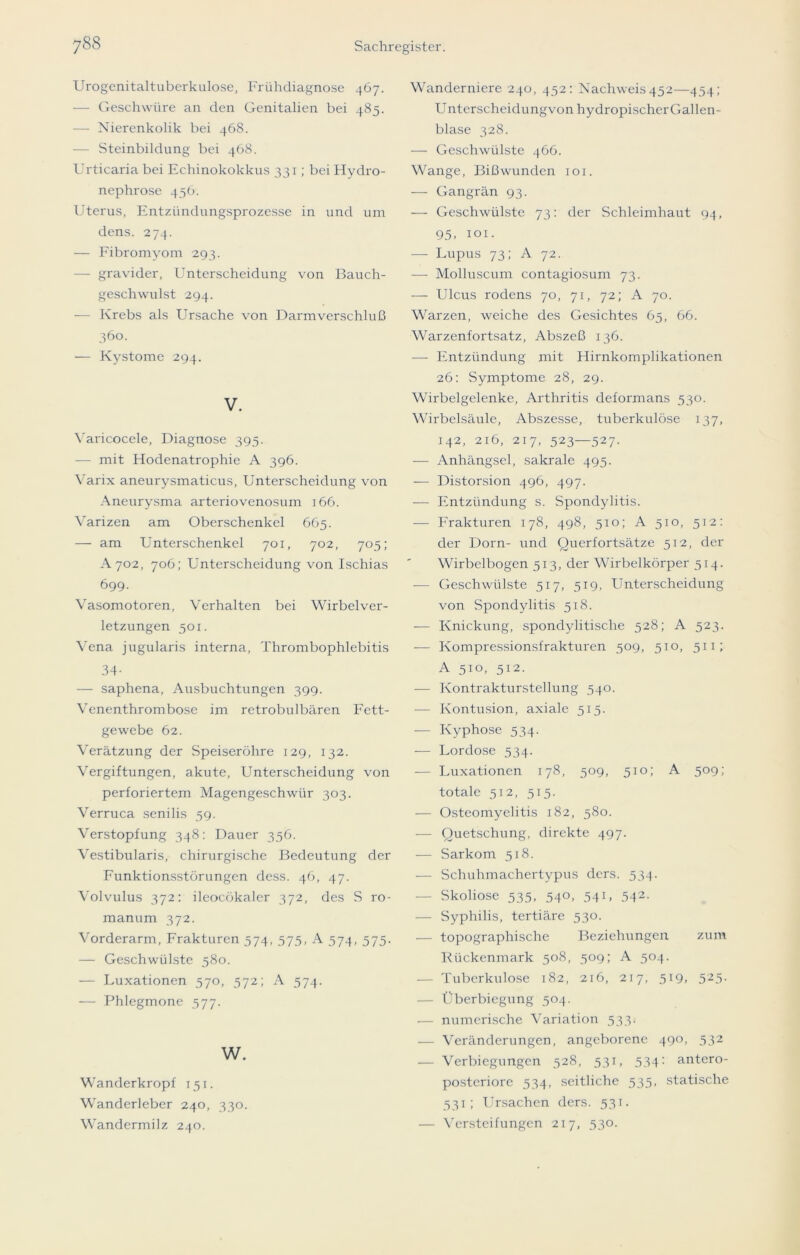 Urogenitaltuberkulose, Frühdiagnose 467. — Geschwüre an den Genitalien bei 485. — Nierenkolik bei 468. — Steinbildung bei 468. Urticaria bei Echinokokkus 33 r; bei Hydro- nephrose 436. Uterus, Entzündungsprozesse in und um dens. 274. — Fibromyom 293. — gravider, Unterscheidung von Bauch- geschwulst 294. — Krebs als Ursache von Darmverschluß 360. — Kystome 294. V. Yaricocele, Diagnose 395. — mit Hodenatrophie A 396. Varix aneurysmaticus, Unterscheidung von Aneurysma arteriovenosum 166. Varizen am Oberschenkel 665. — am Unterschenkel 701, 702, 705; A702, 706; Unterscheidung von Ischias 699. Vasomotoren, Verhalten bei Wirbel Ver- letzungen 501. Vena jugularis interna, Thrombophlebitis 34- — saphena, Ausbuchtungen 399. Venenthrombose im retrobulbären Fett- gewebe 62. Verätzung der Speiseröhre 129, 132. Vergiftungen, akute, Unterscheidung von perforiertem Magengeschwür 303. Verruca senilis 59. Verstopfung 348: Dauer 356. Vestibularis, chirurgische Bedeutung der Funktionsstörungen dcss. 46, 47. Volvulus 372: ileocökaler 372, des S ro- manum 372. Vorderarm, Frakturen 574, 573, A 374, 575. — Geschwülste 580. — Luxationen 570, 572; A 574. — Phlegmone 377. w. Wanderkropf 151. Wanderleber 240, 330. Wandermilz 240. Wanderniere 240, 452: Nachweis452—454; Unterscheidungvon hydropischer Gallen- blase 328. — Geschwülste 466. Wange, Bißwunden 101. — Gangrän 93. — Geschwülste 73: der Schleimhaut 94, 95, 101. — Lupus 73; A 72. — Molluscum contagiosum 73. — Ulcus rodens 70, 71, 72; A 70. Warzen, weiche des Gesichtes 65, 66. Warzenfortsatz, Abszeß 136. — Entzündung mit Hirnkomplikationen 26: Symptome 28, 29. Wirbelgelenke, Arthritis deformans 530. Wirbelsäule, Abszesse, tuberkulöse 137, 142, 216, 217, 523—527. — Anhängsel, sakrale 495. — Distorsion 496, 497. — Entzündung s. Spondylitis. — Frakturen 178, 498, 510; A 510, 512: der Dorn- und Querfortsätze 512, der Wirbelbogen 513, der Wirbelkörper 514. — Geschwülste 517, 519, Unterscheidung von Spondylitis 518. — Knickung, spondylitisclie 528; A 523. — Kompressionsfrakturen 509, 510, 511; A 510, 512. — Kontrakturstellung 540. — Kontusion, axiale 515. — Kyphose 534. — Lordose 534. — Luxationen 178, 509, 510; A 509; totale 512, 515. — Osteomyelitis 182, 580. — Quetschung, direkte 497. — Sarkom 518. — Schuhmachertypus ders. 534. Skoliose 535, 540, 541, 542. — Syphilis, tertiäre 530. — topographische Beziehungen zum Kückenmark 508, 509; A 504. — Tuberkulose 182, 216, 217, 519, 525. — Überbiegung 504. — numerische Variation 533. — Veränderungen, angeborene 490, 532 — Verbiegungen 528, 531, 534: antero- postcriore 534, seitliche 535, statische 531; Ursachen ders. 531. — Versteifungen 217, 530.