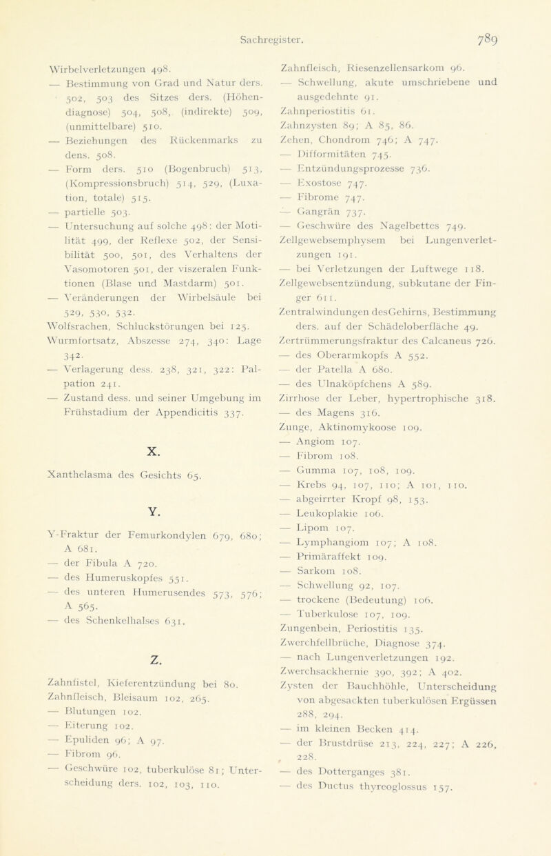 Wirbelverletzungen 498. — Bestimmung von Grad und Natur ders. ■ 502, 503 des Sitzes ders. (Höhen- diagnose) 504, 508, (indirekte) 509, (unmittelbare) 510. — Beziehungen des Rückenmarks zu dens. 508. — Form ders. 510 (Bogenbruch) 513, (Kompressionsbruch) 514, 529, (Luxa- tion, totale) 515. — partielle 503. — Untersuchung auf solche 498: der Moti- lität 499, der Reflexe 502, der Sensi- bilität 500, 501, des Verhaltens der Vasomotoren 501, der viszeralen Funk- tionen (Blase und Mastdarm) 501. — Veränderungen der Wirbelsäule bei 529, 530, 532- Wolfsrachen, Schluckstörungen bei 125. Wurmfortsatz, Abszesse 274, 340: Lage 342- — Verlagerung cless. 238, 321, 322: Pal- pation 241. — Zustand dess. und seiner Umgebung im Frühstadium der Appendicitis 337. X. Xanthelasma des Gesichts 65. Y. Y-Fraktur der Femurkondylen 679, 680; A 681. — der Fibula A 720. — des Humeruskopfes 551. - des unteren Humerusendes 573, 576; A 565. — des Schenkelhalses 631. z. Zahnfistcl, Kieferentzündung bei 80. Zahnfleisch, Blcisaum 102, 265. — Blutungen 102. — Eiterung 102. — Epuliden 96; A 97. — Fibrom 96. — Geschwüre 102, tuberkulöse 81; Unter- scheidung ders. 102, 103, 110. Zahnfleisch, Riesenzellensarkom 96. — Schwellung, akute umschriebene und ausgedehnte 91. Zahnperiostitis Gi. Zahnzysten 89; A 85, 86. Zehen, Chondrom 746; A 747. — Difformitäten 745- — Entzündungsprozesse 736. — Exostose 747. — Fibrome 747. — Gangrän 737. — Geschwüre des Nagelbettes 749. Zellgewebsemphysem bei Lungenverlet- zungen 191. -— bei Verletzungen der Luftwege 118. Zellgewebsentzündung, subkutane der Fin- ger 61 ]. Zentralwindungen desGehirns, Bestimmung ders. auf der Schädeloberfläche 49. Zertrümmerungsfraktur des Calcaneus 726. — des Oberarmkopfs A 552. -— der Patella A 680. — des Ulnaköpfchens A 589. Zirrhose der Leber, hypertrophische 318. — des Magens 316. Zunge, Aktinomykoose 109. — Angiom 107. — Fibrom 108. — Gumma 107, 108, 109. - Krebs 94, 107, 110; A 101, 110. — abgeirrter Kropf 98, 153. — Leukoplakie 106. — Lipom 107. — Lymphangiom 107; A 108. — Primäraffekt 109. — Sarkom 108. — Schwellung 92, 107. — trockene (Bedeutung) 106. — Tuberkulose 107, 109. Zungenbein, Periostitis 133. Zwerchfellbrüche, Diagnose 374. — nach Lungenverletzungen 192. Zwerchsackhernie 390, 392; A 402. Zysten der Bauchhöhle, LTnterscheidung von abgesackten tuberkulösen Ergüssen 288, 294. — im kleinen Becken 414. — der Brustdrüse 2T3, 224, 227; A 226, , 228. — des Dotterganges 381. — des Ductus thvrcoglossus 157.