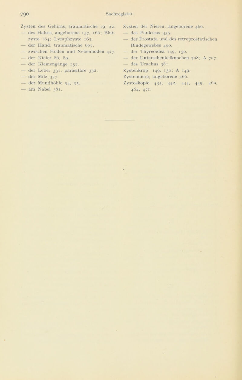 Zysten des Gehirns, traumatische 19, 22. — des Halses, angeborene 157, 166; Blut- zyste 164; Lymphzyste 163. — der Hand, traumatische 607. — zwischen Hoden und Nebenhoden 327. — der Kiefer 86, 89. — der Kiemengänge 157. — der Leber 331, parasitäre 332. — der Milz 337. — der Mundhöhle 94, 95. — am Nabel 381. Zysten der Nieren, angeborene 466. — des Pankreas 335. der Prostata und des retroprostatisehen Bindegewebes 490. - der Thyreoidea 149, 150. der Unterschenkelknochen 708; A 707. — des Urachus 381. Zystenkrop 149, 150; A 149. Zystenniere, angeborene 466. Zystoskopie 435, 442, 444, 449, 460, 464, 471.