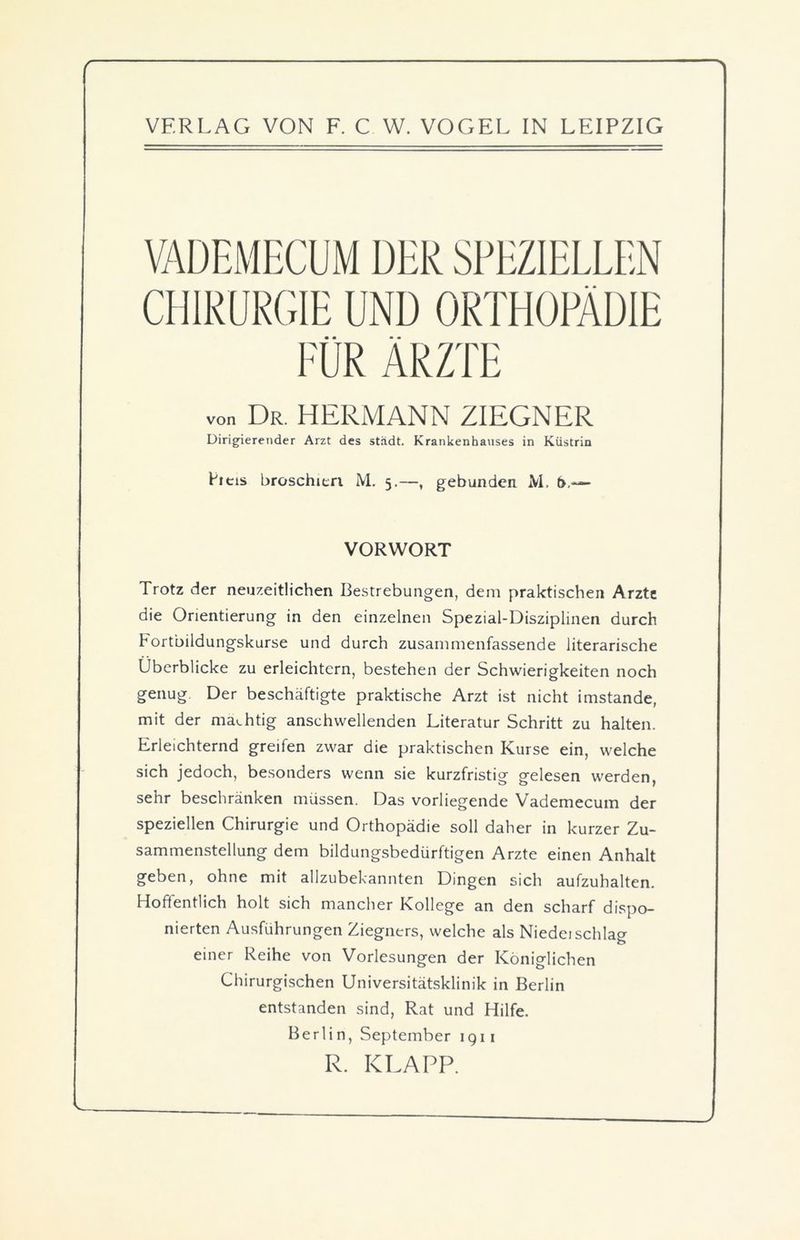 VADEMECUM DER SPEZIELLEN CHIRURGIE UND ORTHOPÄDIE FÜR ÄRZTE ... Dr HERMANN 2IEGNER Dirigierender Arzt des städt. Krankenhauses in Küstrin Leis broschieri M. 5.—, gebunden M. b,— VORWORT Trotz der neuzeitlichen Bestrebungen, dem praktischen Arzte die Orientierung in den einzelnen Spezial-Disziplinen durch Fortbildungskurse und durch zusammenfassende literarische Überblicke zu erleichtern, bestehen der Schwierigkeiten noch genug. Der beschäftigte praktische Arzt ist nicht imstande, mit der mächtig anschwellenden Literatur Schritt zu halten. Erleichternd greifen zwar die praktischen Kurse ein, welche sich jedoch, besonders wenn sie kurzfristig gelesen werden, sehr beschränken müssen. Das vorliegende Vademecum der speziellen Chirurgie und Orthopädie soll daher in kurzer Zu- sammenstellung dem bildungsbedürftigen Arzte einen Anhalt geben, ohne mit allzubekannten Dingen sich aufzuhalten. Hoffentlich holt sich mancher Kollege an den scharf dispo- nierten Ausführungen Ziegners, welche als Niedeischlag einer Reihe von Vorlesungen der Königlichen Chirurgischen Universitätsklinik in Berlin entstanden sind, Rat und Hilfe. Berlin, September 1911 R. KLAPP.