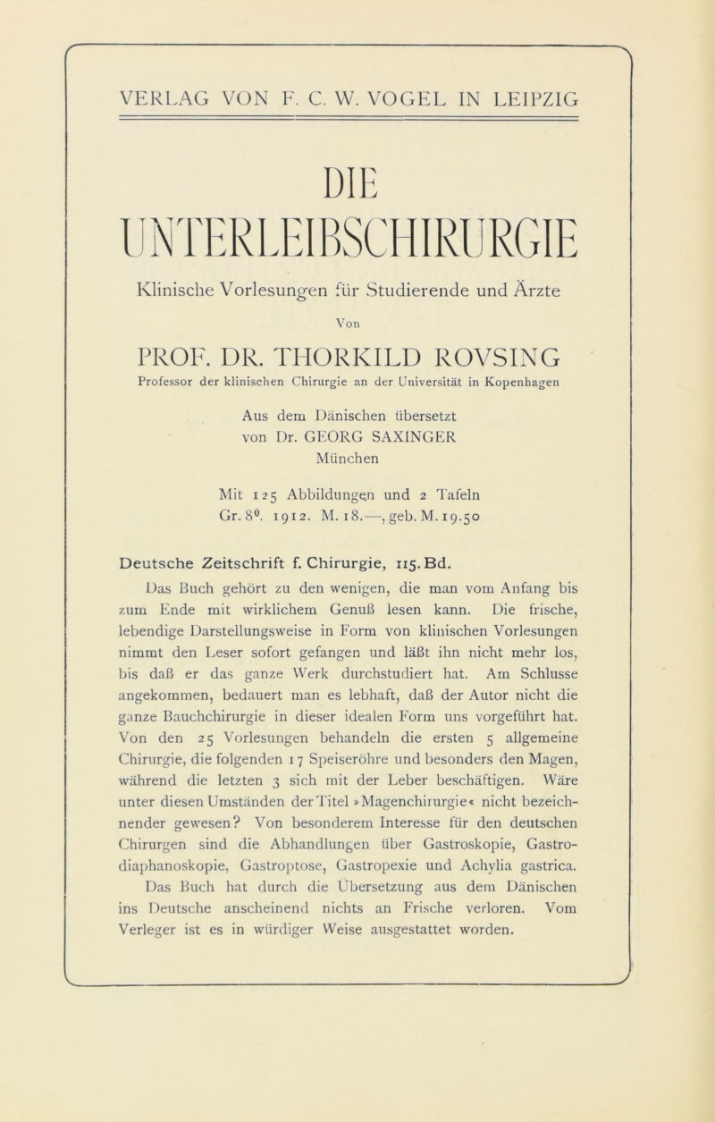Klinische Vorlesungen für Studierende und Ärzte Von PROF. DR. THORKILD ROVSING Professor der klinischen Chirurgie an der Universität in Kopenhagen Aus dem Dänischen übersetzt von Dr. GEORG SAXINGER München Mit 125 Abbildungen und 2 Tafeln Gr. 8°. 1912. M. 18.—,geb.M. 19.50 Deutsche Zeitschrift f. Chirurgie, ii5.Bd. Das Buch gehört zu den wenigen, die man vom Anfang bis zum Ende mit wirklichem Genuß lesen kann. Die frische, lebendige Darstellungsweise in Form von klinischen Vorlesungen nimmt den Leser sofort gefangen und läßt ihn nicht mehr los, bis daß er das ganze Werk durchstudiert hat. Am Schlüsse angekommen, bedauert man es lebhaft, daß der Autor nicht die ganze Bauchchirurgie in dieser idealen Form uns vorgeführt hat. Von den 25 Vorlesungen behandeln die ersten 5 allgemeine Chirurgie, die folgenden 1 7 Speiseröhre und besonders den Magen, während die letzten 3 sich mit der Leber beschäftigen. Wäre unter diesen Umständen der Titel »Magenchirurgie« nicht bezeich- nender gewesen? Von besonderem Interesse für den deutschen Chirurgen sind die Abhandlungen über Gastroskopie, Gastro- diaphanoskopie, Gastroptose, Gastropexie und Achylia gastrica. Das Buch hat durch die Übersetzung aus dem Dänischen ins Deutsche anscheinend nichts an Frische verloren. Vom Verleger ist es in würdiger Weise ausgestattet worden.