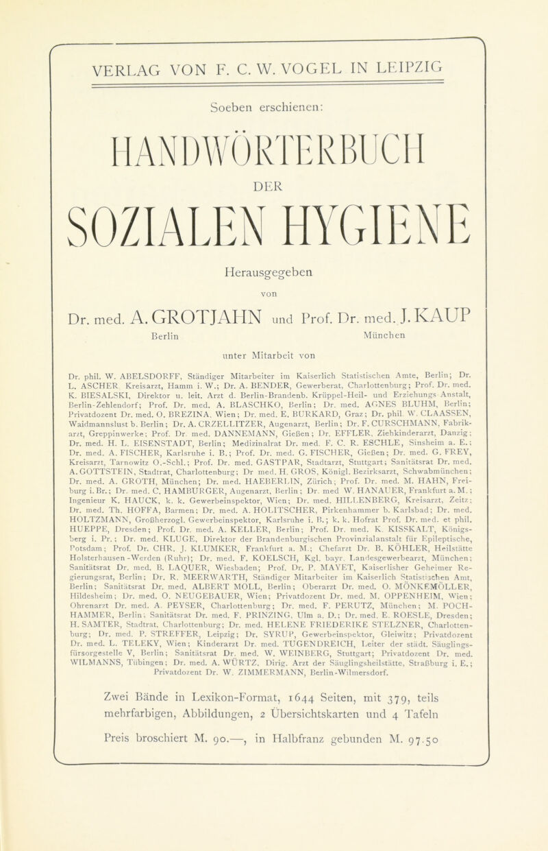 Soeben erschienen: Herausgegeben von Dr. med. A. GROTJAHN und Prof. Dr. med. J. IvAUI Berlin München unter Mitarbeit von Dr. phil. W. ABELSDORFF, Ständiger Mitarbeiter im Kaiserlich Statistischen Amte, Berlin; Dr. L. ASCHER Kreisarzt, Hamm i. W.; Dr. A. BENDER, Gewerberat, Charlottenburg; Prof. Dr. med. K. BIESALSKI, Direktor u. leit. Arzt d. Berlin-Brandenb. Kriippel-Heil- und Erziehungs Anstalt, Berlin-Zehlendorf; Prof. Dr. med. A. BLASCHKO, Berlin; Dr. med. AGNES BLUHM, Berlin; Privatdozent Dr. med. O. BREZINA. Wien; Dr. med. E. BURKARD, Graz; Dr. phil. W. CLAASSEN, Waidmannslust b. Berlin ; Dr. A. CRZELLITZER, Augenarzt, Berlin; Dr. F. CURSCHMANN. Fabrik- arzt, Greppinwerke; Prof. Dr. med. DANNEMANN, Gießen; Dr. EFFLER, Ziehkinderarzt, Danzig; Dr. med. H. L. EISENSTADT, Berlin; Medizinalrat Dr. med. F. C. R. ESCHLE, Sinsheim a. E.; Dr. med. A. FISCHER, Karlsruhe i. B.; Prof. Dr. med. G. FISCHER, Gießen; Dr. med. G. FREY, Kreisarzt, Tarnowitz O.-Schl.; Prof. Dr. med. GASTPAR, Stadtarzt, Stuttgart; Sanitätsrat Dr. med. A. GOTTSTEIN, Stadtrat, Charlottenburg; Dr med. H. GROS, Königl. Bezirksarzt, Schwabmünchen; Dr. med. A. GROTH, München; Dr. med. HAEBERLIN, Zürich; Prof. Dr. med. M. HAHN, Frei- burg i. Br.; Dr. med. C. HAMBURGER, Augenarzt, Berlin; Dr. med W. HANAUER, Frankfurt a. M.; Ingenieur K. HAUCK, k. k. Gewerbeinspektor, Wien; Dr. med. HILLENBERG, Kreisarzt, Zeitz; Dr. med. Th. HOFFA, Barmen; Dr. med. A. HOLITSCHER, Pirkenhammer b. Karlsbad; Dr. med. HOLTZMANN, Großherzogi. Gewerbeinspektor, Karlsruhe i. B.; k. k. Hofrat Prof. Dr. med. et phil. HUEPPE, Dresden; Prof. Dr. med. A. KELLER, Berlin; Prof. Dr. med. K. KISSKALT, Königs- berg i. Pr. ; Dr. med. KLUGE, Direktor der Brandenburgischen Provinzialanstalt für Epileptische, Potsdam; Prof. Dr. CHR. J. KLUMKER, Frankfurt a. M.; Chefarzt Dr. B. KÖHLER, Heilstätte Holsterhausen-Werden (Ruhr); Dr. med. F. KOELSCH, Kgl. bayr. Landesgewerbearzt, München; Sanitätsrat Dr. med. B. LAQUER, Wiesbaden; Prof. Dr. P. MAYET, Kaiserlisher Geheimer Re- gierungsrat, Berlin; Dr. R. MEER WARTH, Ständiger Mitarbeiter im Kaiserlich Statistischen Amt, Berlin; Sanitätsrat Dr. med. ALBERT MOLL, Berlin; Oberarzt Dr. med. O. MÖNKEMÖLLER, Hildesheim; Dr. med. O. NEUGEBAUER, Wien; Privatdozent Dr. med. M. OPPENHEIM, Wien; Ohrenarzt Dr. med. A. PEYSER, Charlottenburg; Dr. med. F. PERUTZ, München; M. POCH- HAMMER, Berlin; Sanitätsrat Dr. med. F. PRINZING, Ulm a. D.; Dr. med. E. ROESLE, Dresden; H. SAMTER, Stadtrat, Charlottenburg; Dr. med. HELENE FRIEDERIKE STELZNER, Charlotten- burg; Dr. med. P. STREFFER, Leipzig; Dr. SYRUP, Gewerbeinspektor, Gleiwitz; Privatdozent Dr. med. L. TELEKY, Wien; Kinderarzt Dr. med. TUGENDREICH, Leiter der städt. Säuglings- fürsorgestelle V, Berlin; Sanitätsrat Dr. med. W. WEINBERG, Stuttgart; Privatdozent Dr. med. WILMANNS, Tübingen; Dr. med. A. WÜRTZ, Dirig. Arzt der Säuglingsheilstätte, Straßburg i. E.; Privatdozent Dr. W. ZIMMERMANN, Berlin-Wilmersdorf. Zwei Bände in Lexikon-Format, 1644 Seiten, mit 379, teils mehrfarbigen, Abbildungen, 2 Übersichtskarten und 4 Tafeln Preis broschiert M. 90.—, in Halbfranz gebunden M. 97.50