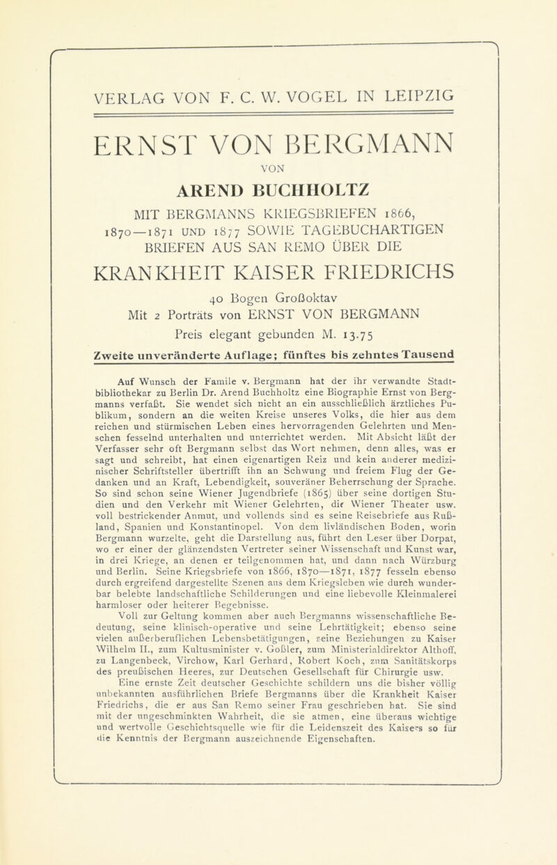 ERNST VON BERGMANN VON AREND BUCHIIOLTZ MIT BERGMANNS KRIEGSBRIEFEN 1866, 187o —1871 UND 1877 SOWIE TAGEBUCHARTIGEN BRIEFEN AUS SAN REMO ÜBER DIE KRANKHEIT KAISER FRIEDRICHS 40 Bogen Großoktav Mit 2 Porträts von ERNST VON BERGMANN Preis elegant gebunden M. 13.75 Zweite unveränderte Auflage; fünftes bis zehntes Tausend Auf Wunsch der Famile v. Bergmann hat der ihr verwandte Stadt- bibliothekar zu Berlin Dr. Arend Buchholtz eine Biographie Ernst von Berg- manns verfaßt. Sie wendet sich nicht an ein ausschließlich ärztliches Pu- blikum, sondern an die weiten Kreise unseres Volks, die hier aus dem reichen und stürmischen Leben eines hervorragenden Gelehrten und Men- schen fesselnd unterhalten und unterrichtet werden. Mit Absicht läßt der Verfasser sehr oft Bergmann selbst das Wort nehmen, denn alles, was er sagt und schreibt, hat einen eigenartigen Reiz und kein anderer medizi- nischer Schriftsteller übertrifft ihn an Schwung und freiem Flug der Ge- danken und an Kraft, Lebendigkeit, souveräner Beherrschung der Sprache. So sind schon seine Wiener Jugendbriefe (1865) über seine dortigen Stu- dien und den Verkehr mit Wiener Gelehrten, dir Wiener Theater usw. voll bestrickender Anmut, und vollends sind es seine Reisebriefe aus Ruß- land, Spanien und Konstantinopel. Von dem livländischen Boden, worin Bergmann wurzelte, geht die Darstellung aus, führt den Leser über Dorpat, wo er einer der glänzendsten Vertreter seiner Wissenschaft und Kunst war, in drei Kriege, an denen er teilgenommen hat, und dann nach Wiirzburg und Berlin. Seine Kriegsbriefe von 1866, 1870—1871, 1877 fesseln ebenso durch ergreifend dargestellte Szenen aus dem Kriegsleben wie durch wunder- bar belebte landschaftliche Schilderungen und eine liebevolle Kleinmalerei harmloser oder heiterer Begebnisse. Voll zur Geltung kommen aber auch Bergmanns wissenschaftliche Be- deutung, seine klinisch-operative und seine Lehrtätigkeit; ebenso seine vielen außerberuflichen Lebensbetätigungen, seine Beziehungen zu Kaiser Wilhelm II., zum Kultusminister v. Goßler, zum Ministerialdirektor Althoff. zu Langenbeck, Virchow, Karl Gerhard, Robert Koch, zum Sanitätskorps des preußischen Heeres, zur Deutschen Gesellschaft für Chirurgie usw. Eine ernste Zeit deutscher Geschichte schildern uns die bisher völlig unbekannten ausführlichen Briefe Bergmanns über die Krankheit Kaiser Friedrichs, die er aus San Remo seiner Frau geschrieben hat. Sie sind mit der ungeschminkten Wahrheit, die sie atmen, eine überaus wichtige und wertvolle Geschichtsquelle wie für die Leidenszeit des Kaisers so für die Kenntnis der Bergmann auszeichnende Eigenschaften.
