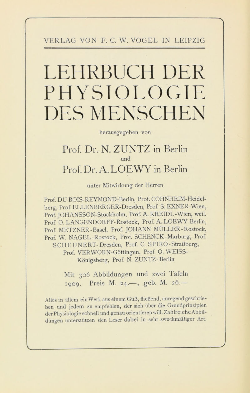 LEHRBUCH DER PHYSIOLOGIE DES MENSCHEN herausgegeben von Prof. Dr. N. ZUNTZ in Berlin und Prof. Dr. A. LOEWY in Berlin unter Mitwirkung der Herren Prof. DU BOIS-REYMOND-Berlin, Prof. COHNHEIM-Heidel- berg, Prof. ELLENBERGER-Dresden, Prof. S. EXNER-Wien, Prof. JOHANSSON-Stockholm, Prof. A. KREIDL-Wien, weil. Prof. 0. LANGENDORFF-Rostock, Prof. A. LOEWY-Berlin, Prof. METZNER-Basel, Prof. JOHANN MÜLLER-Rostock, Prof. W. NAGEL-Rostock, Prof. SCHENCK-Marburg, Prof. SCHEUNERT-Dresden, Prof. C. SPIRO-Straßburg, Prof. VERWORN-Göttingen, Prof. O. WEISS- Königsberg, Prof. N. ZUNTZ-Berlin Mit 306 Abbildungen und zwei Tafeln 1909. Preis M. 24.—, geb. M. 26 — Alles in allem ein Werk aus einem Guß, fließend, anregend geschrie- ben und jedem zu empfehlen, der sich über die Grundprinzipien der Physiologie schnell und genau orientieren will. Zahlreiche Abbil- dungen unterstützen den Leser dabei in sehr zweckmäßiger Art.