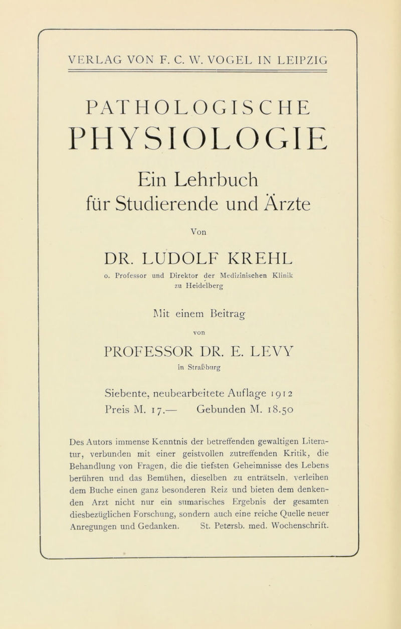 PATHOLOGISCHE PHYSIOLOGIE Ein Lehrbuch für Studierende und Ärzte Von DR. LUDOLF KREHL o. Professor und Direktor der Medizinischen Klinik zu Heidelberg Mit einem Beitrag von PROFESSOR DR. E. LEVY in Straßburg Siebente, neubearbeitete Auflage 1912 Preis M. 17.— Gebunden M. 18.50 Des Autors immense Kenntnis der betreffenden gewaltigen Litera- tur, verbunden mit einer geistvollen zutreffenden Kritik, die Behandlung von Fragen, die die tiefsten Geheimnisse des Lebens berühren und das Bemühen, dieselben zu enträtseln, verleihen dem Buche einen ganz besonderen Reiz und bieten dem denken- den Arzt nicht nur ein sumarisches Ergebnis der gesamten diesbezüglichen Forschung, sondern auch eine reiche Quelle neuer Anregungen und Gedanken. St. Petersb. med. Wochenschrift.