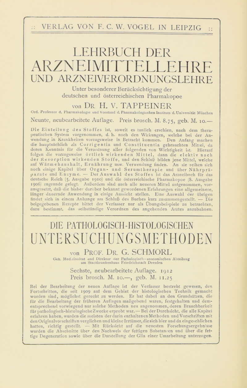 f VERLAG VON F. C. W. VOGEL IN LEIPZIG LEHRBUCH DER ARZNEIMITTELLEHRE Unter besonderer Berücksichtigung der deutschen und österreichischen Pharmakopoe von Dr H. V. TAPPEINER Ord. Professor d. Pharmakologie und Vorstand d. Pharmakologischen Instituts d. Universität München Neunte, neubearbeitete Auflage. Preis brosch. M. 8.75, geb. M. 10.— Die Einteilung des Stoffes ist, soweit es tunlich erschien, nach dem thera- peutischen System vorgenommen, d. h. nach den Wirkungen, welche bei der An- wendung in Krankheiten vorzugsweise in Betracht kommen. Den Anfang machen die hauptsächlich als Corrigentia und C o n s t i t u en t i a gebrauchten Mittel, da deren Kenntnis für die Verordnung aller folgenden von Wichtigkeit ist. Hierauf folgen die vorzugsweise örtlich wirkenden Mittel, dann die elektiv nach der Resorption wirkenden Stoffe, und den Schluß bilden jene Mittel, welche auf Wärmehaushalt, Ernährung usw. Verwendung linden. An sie reihen sich noch einige Kapitel über Organ- und Serumtherapie und über Nährprä- parate und Enzyme. — Der Auswahl des Stoffes ist das Arzneibuch für das deutsche Reich (5. Ausgabe 1910) und die österreichische Pharmakopoe (8. Ausgabe 1906) zugrunde gelegt. Außerdem sind auch alle neueren Mittel aulgenommen, vor- ausgesetzt, daß die bisher darüber bekannt gewordenen Erfahrungen eine allgemeinere, länger dauernde Anwendung in einige Aussicht stellen. Eine Auswahl der übrigen findet sich in einem Anhänge am Schluß des Buches kurz zusammengestellt. — Die beigegebenen Rezepte bittet der Verfasser nur als Übungsbeispiele zu betrachten, dazu bestimmt, das selbständige Verordnen des angehenden Arztes anzubahnen. DIE PATHOLOGISCH-HISTOLOGISCHEN von Prof. Dr. G. SCHMORL Geh. Med.zinalrat und Direktor der Pathologisch - anatomischen Abteilung am Stadtkrankenhaus Friedrichstadt Dresden Sechste, neubearbeitete Auflage. 1912 Preis brosch. M. 10.—, geb. M. 11.25 Bei der Bearbeitung der neuen Auflage ist der Verfasser bestrebt gewesen, den Fortschritten, die seit 1909 auf dem Gebiet der histologischen Technik gemacht worden sind, möglichst gerecht zu werden. Er hat dabei an den Grundsätzen, die für die Bearbeitung der früheren Auflagen maßgebend waren, festgehalten und dem- entsprechend vorwiegend nur solche Methoden neu angenommen, deren Brauchbarkeit für pathologisch-histologische Zwecke erprobt war. — Bei der Durchsicht, die alle Kapitel erfahren haben, wurden die meisten der darin enthaltenen Methoden und Vorschriften mit den Originalvorschriften verglichen und kleine Irrtümer, die sich hier und da eingeschlichen hatten, richtig gestellt. — Mit Rücksicht auf die neuesten Forschungsergebnisse wurden die Abschnitte über den Nachweis der fettigen Substanzen und über die fet- tige Degeneration sowie über die Darstellung der Glia einer Umarbeitung unterzogen.