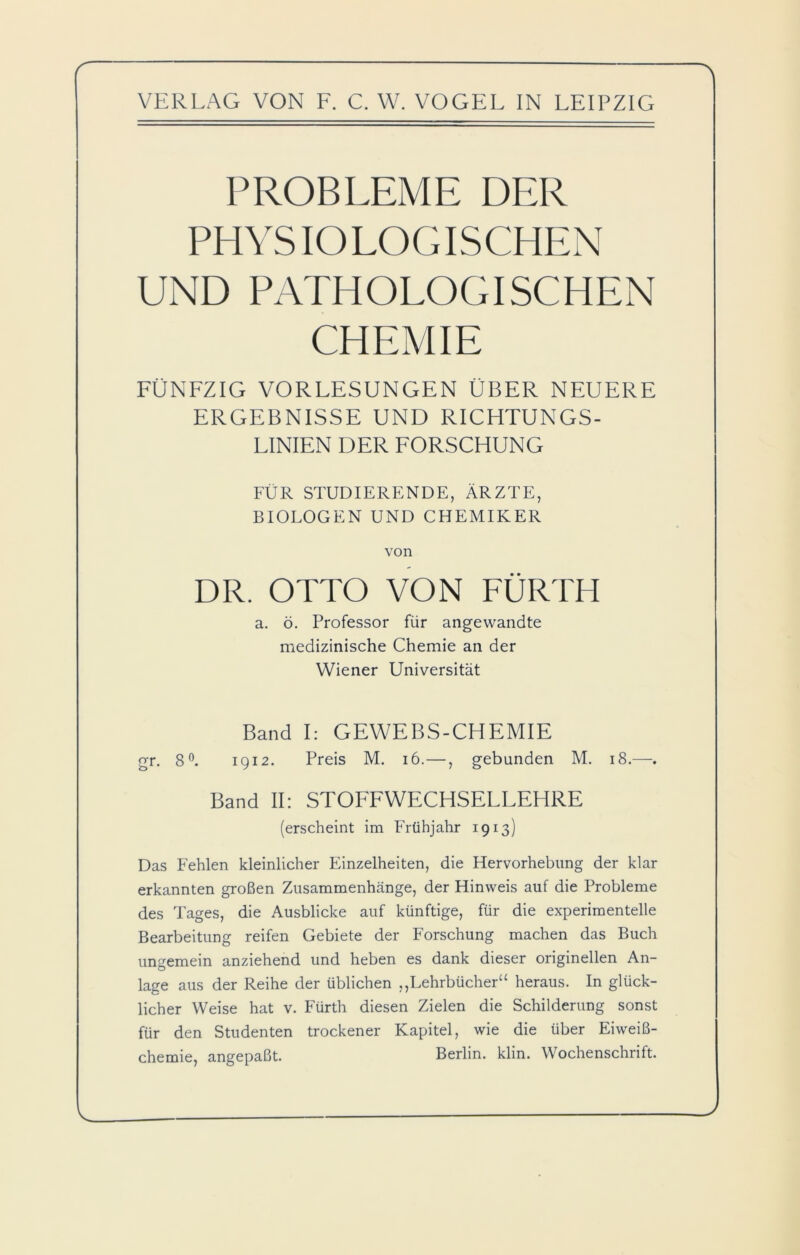 V VERLAG VON F. C. W. VOGEL IN LEIPZIG PROBLEME DER PHYSIOLOGISCHEN UND PATHOLOGISCHEN CHEMIE FÜNFZIG VORLESUNGEN ÜBER NEUERE ERGEBNISSE UND RICHTUNGS- LINIEN DER FORSCHUNG FÜR STUDIERENDE, ÄRZTE, BIOLOGEN UND CHEMIKER von DR. OTTO VON FÜRTH a. ö. Professor für angewandte medizinische Chemie an der Wiener Universität Band I: GEWEBS-CHEMIE gr. 8°. 1912. Preis M. 16.—, gebunden M. 18.—. Band II: STOFFWECHSELLEHRE (erscheint im Frühjahr 1913) Das Fehlen kleinlicher Einzelheiten, die Hervorhebung der klar erkannten großen Zusammenhänge, der Hinweis auf die Probleme des Tages, die Ausblicke auf künftige, für die experimentelle Bearbeitung reifen Gebiete der Forschung machen das Buch ungemein anziehend und heben es dank dieser originellen An- lage aus der Reihe der üblichen ,,Lehrbüchera heraus. In glück- licher Weise hat v. Fürth diesen Zielen die Schilderung sonst für den Studenten trockener Kapitel, wie die über Eiweiß- chemie, angepaßt. Berlin, klin. Wochenschrift.