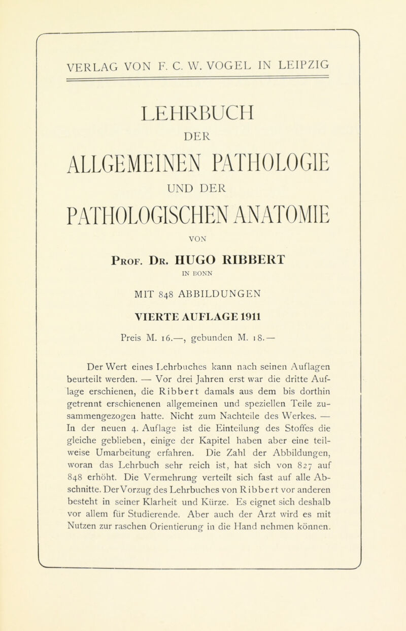 LEHRBUCH DER UND DER VON Prof. Dr. HUGO RIBBERT IN BONN MIT 848 ABBILDUNGEN VIERTE AUFLAGE 1911 Preis M. 16.—, gebunden M. 18.— Der Wert eines Lehrbuches kann nach seinen Auflagen beurteilt werden. — Vor drei Jahren erst war die dritte Auf- lage erschienen, die Ribbert damals aus dem bis dorthin getrennt erschienenen allgemeinen und speziellen Teile zu- sammengezogen hatte. Nicht zum Nachteile des Werkes. — In der neuen 4. Auflage ist die Einteilung des Stoffes die gleiche geblieben, einige der Kapitel haben aber eine teil- weise Umarbeitung erfahren. Die Zahl der Abbildungen, woran das Lehrbuch sehr reich ist, hat sich von 827 auf 848 erhöht. Die Vermehrung verteilt sich fast auf alle Ab- schnitte. DerVorzug des Lehrbuches von Ribbert vor anderen besteht in seiner Klarheit und Kürze. Es eignet sich deshalb vor allem für Studierende. Aber auch der Arzt wird es mit Nutzen zur raschen Orientierung- in die Hand nehmen können.