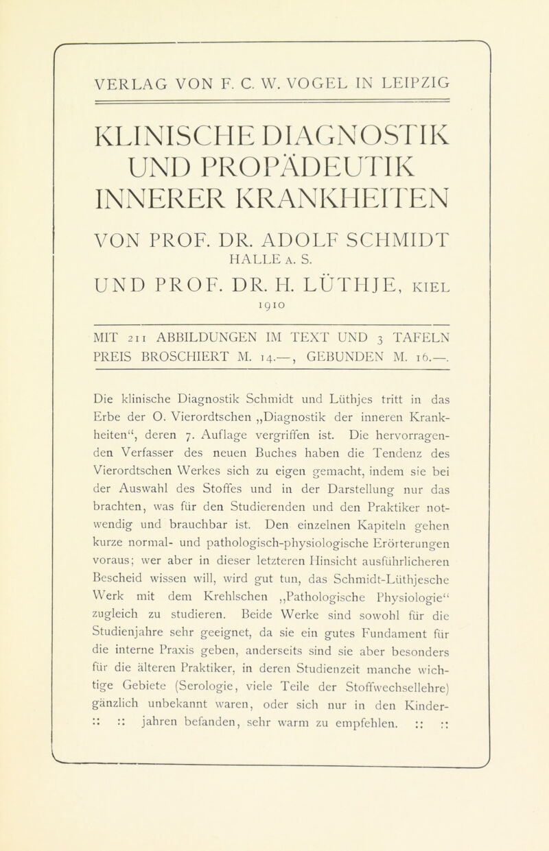 VERLAG VON F. C. W. VOGEL IN LEIPZIG KLINISCHE DIAGNOSTIK UND PROPÄDEUTIK INNERER KRANKHEITEN VON PROF. DR. ADOLF SCHMIDT HALLE a. S. UND PROF. DR. H. LÜTHJE, kiel 1910 MIT 211 ABBILDUNGEN IM TEXT UND 3 TAFELN PREIS BROSCHIERT M. 14.— , GEBUNDEN M. 16.—. Die klinische Diagnostik Schmidt und Lüthjes tritt in das Erbe der O. Vierordtschen „Diagnostik der inneren Krank- heiten“, deren 7. Auflage vergriffen ist. Die hervorragen- den Verfasser des neuen Buches haben die Tendenz des Vierordtschen Werkes sich zu eigen gemacht, indem sie bei der Auswahl des Stoffes und in der Darstellung nur das brachten, was für den Studierenden und den Praktiker not- wendig und brauchbar ist. Den einzelnen Kapiteln gehen kurze normal- und pathologisch-physiologische Erörterungen voraus; wer aber in dieser letzteren Hinsicht ausführlicheren Bescheid wissen will, wird gut tun, das Schmidt-Lüthjesche Werk mit dem Krehlschen „Pathologische Physiologie“ zugleich zu studieren. Beide Werke sind sowohl für die Studienjahre sehr geeignet, da sie ein gutes Fundament für die interne Praxis geben, anderseits sind sie aber besonders für die älteren Praktiker, in deren Studienzeit manche wich- tige Gebiete (Serologie, viele Teile der Stofifwechsellehre) gänzlich unbekannt waren, oder sich nur in den Kinder- :: :: jahren befanden, sehr warm zu empfehlen. :: ::