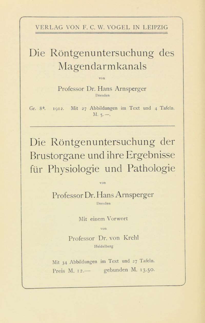 VERLAG VON F. C. W. VOGEL IN LEIPZIG Die Röntgenuntersuchung des Magendarmkanals von Professor Dr. Hans Arnsperger Dresden Gr. 8°. 1912. Mit 27 Abbildungen im Text und 4 Tafeln. M. 5.-. Die Röntgenuntersuchung der Brustorgane und ihre Ergebnisse für Physiologie und Pathologie von Professor Dr. Hans Arnsperger Dresden Mit einem Vorwort von Professor Dr. von Krehl Heidelberg Mit 34 Abbildungen im Text und 27 Tafeln. Preis M. 12.— gebunden M. 13.50.