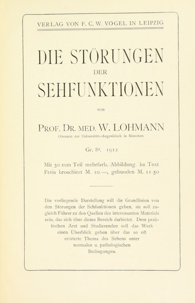 von Prof. Dr. med. W. LOHMANN Oberarzt der Universitäts-Augenklinik in München Gr. 8°. 1912 Mit 30 zum Teil mehrfarb. Abbildung, im Text Preis broschiert M. 10.—, gebunden M. 11.50 Die vorliegende Darstellung' will die Grundlinien von den Störungen der Sehfunktionen geben, sie soll zu- gleich Führer zu den Quellen des interessanten Materials sein, das sich über dieses Bereich darbietet. Dem prak- tischen Arzt und Studierenden soll das Werk einen Überblick geben über das so oft erörterte Thema des Sehens unter normalen u. pathologischen Bedingungen.