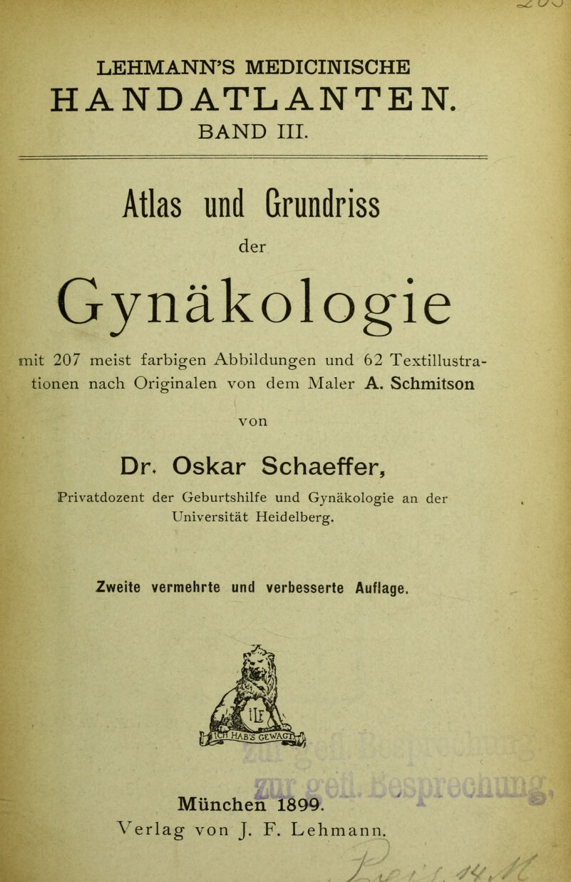 LEHMANN’S MEDICINISCHE HANDATLANTEN. BAND III. Atlas und Grundriss der Gynäkologie mit 207 meist farbigen Abbildungen und 62 Textillustra- tionen nach Originalen von dem Maler A. Schmitson von Dr. Oskar Schaeffer, Privatdozent der Geburtshilfe und Gynäkologie an der Universität Heidelberg. Zweite vermehrte und verbesserte Auflage. München 1899. Verlag von J. F. Lehmann.