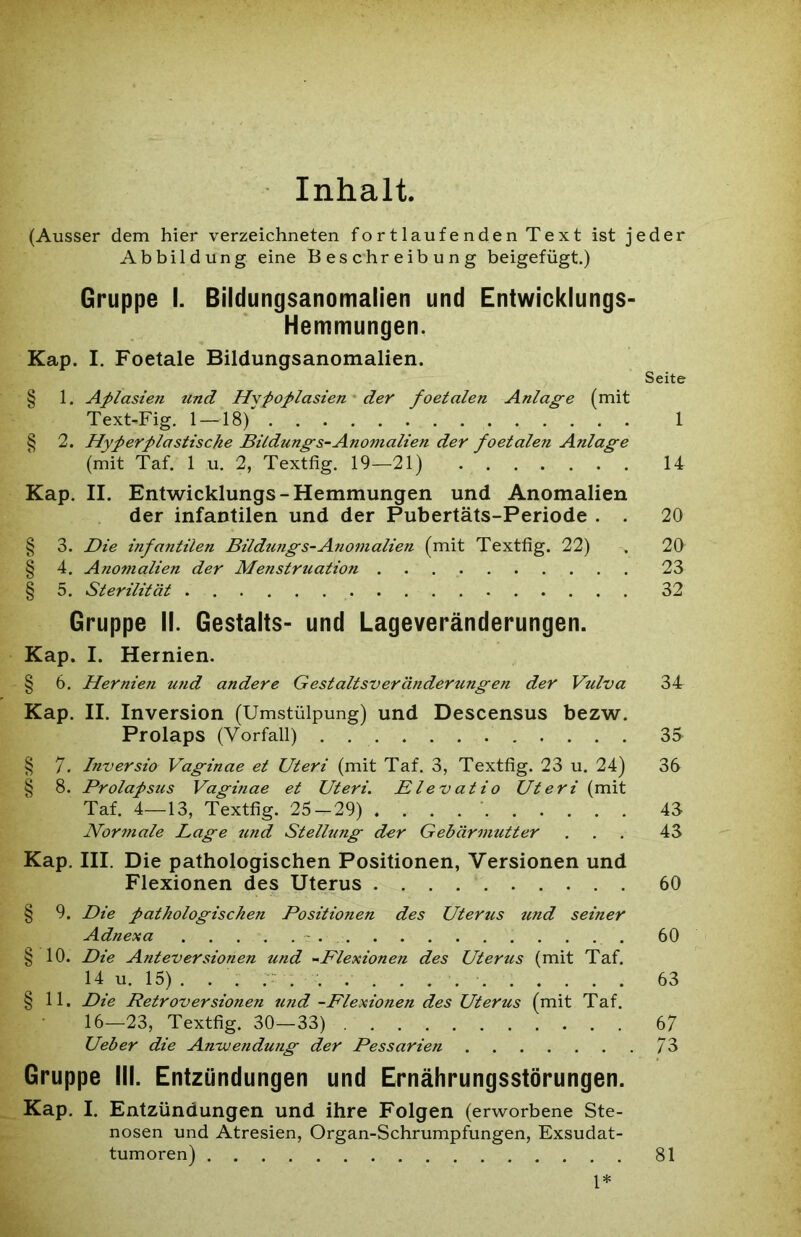 Inhalt. (Ausser dem hier verzeichneten fortlaufenden Text ist jeder Abbildung eine Beschreibung beigefügt.) Gruppe I. Bildungsanomalien und Entwicklungs- Hemmungen. Kap. I. Foetale Bildungsanomalien. Seite § 1. Aplasien und Hypoplasien der foetalen Anlage (mit Text-Fig. 1 —18) 1 § 2. Hyperplastische Bildungs-Anomalien der foetalen Anlage (mit Taf. 1 u. 2, Textfig. 19—21) 14 Kap. II. Entwicklungs- Hemmungen und Anomalien der infantilen und der Pubertäts-Periode . . 20 § 3. Die infantilen Bildmigs-Anomalien (mit Textfig. 22) . 20 § 4. Anomalien der Menstruation 23 § 5. Sterilität 32 Gruppe II. Gestalts- und Lageveränderungen. Kap. I. Hernien. § 6. Hernien und andere Gestaltsveränderungen der Vulva 34 Kap. II. Inversion (Umstülpung) und Descensus bezw. Prolaps (Vorfall) . 35 § 7. Inversio Vaginae et Uteri (mit Taf. 3, Textfig. 23 u. 24) 3b § 8. Prolapsus Vaginae et Uteri. Elevatio Uteri (mit Taf. 4—13, Textfig. 25^-29) .... ' 45 Normale Lage und Stellung der Gebärmutter ... 43 Kap. III. Die pathologischen Positionen, Versionen und Flexionen des Uterus 60 § 9. Die pathologischen Positionen des Uterus und seiner Adnexa 60 § 10. Die Anteversionen und -Flexionen des Uterus (mit Taf. 14 u. 15) . . . . 63 § 11. Die Retroversionen und -Flexionen des Uterus (mit Taf. 16—23, Textfig. 30—33) 67 Ueber die Anwendung der Pessarien 73 Gruppe III. Entzündungen und Ernährungsstörungen. Kap. I. Entzündungen und ihre Folgen (erworbene Ste- nosen und Atresien, Organ-Schrumpfungen, Exsudat- tumoren) 81 1*