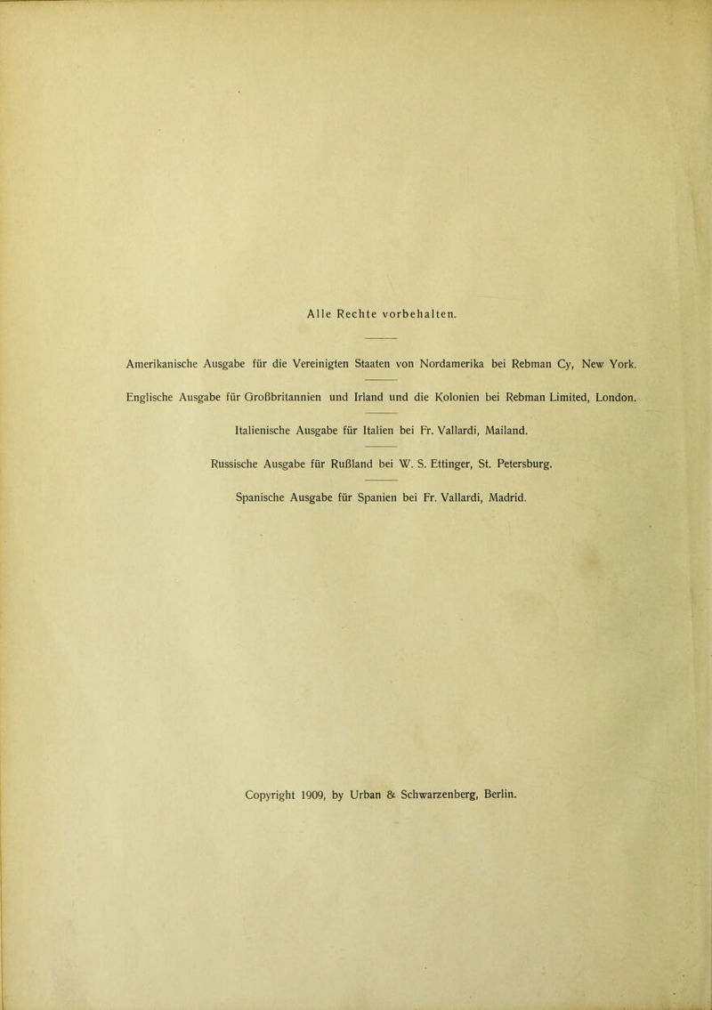 Alle Rechte Vorbehalten. Amerikanische Ausgabe für die Vereinigten Staaten von Nordamerika bei Rebman Cy, New York. Englische Ausgabe für Großbritannien und Irland und die Kolonien bei Rebman Limited, London. Italienische Ausgabe für Italien bei Fr. Vallardi, Mailand. Russische Ausgabe für Rußland bei W. S. Ettinger, St. Petersburg. Spanische Ausgabe für Spanien bei Fr. Vallardi, Madrid. Copyright 1909, by Urban & Schwarzenberg, Berlin.