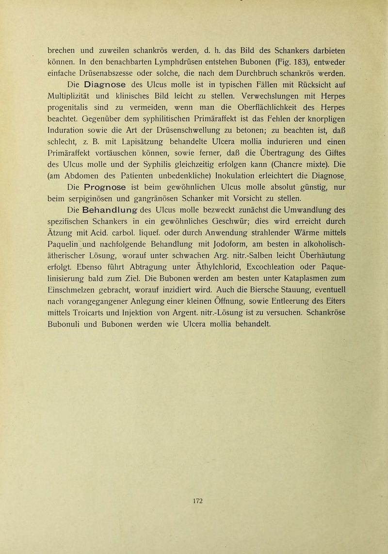 brechen und zuweilen schankrös werden, d. h. das Bild des Schankers darbieten können. In den benachbarten Lymphdrüsen entstehen Bubonen (Fig. 183), entweder einfache Drüsenabszesse oder solche, die nach dem Durchbruch schankrös werden. Die Diagnose des Ulcus molle ist in typischen Fällen mit Rücksicht auf Multiplizität und klinisches Bild leicht zu stellen. Verwechslungen mit Herpes progenitalis sind zu vermeiden, wenn man die Oberflächlichkeit des Herpes beachtet. Gegenüber dem syphilitischen Primäraffekt ist das Fehlen der knorpligen Induration sowie die Art der Drüsenschwellung zu betonen; zu beachten ist, daß schlecht, z. B. mit Lapisätzung behandelte Ulcera mollia indurieren und einen Primäraffekt Vortäuschen können, sowie ferner, daß die Übertragung des Giftes des Ulcus molle und der Syphilis gleichzeitig erfolgen kann (Chancre mixte). Die (am Abdomen des Patienten unbedenkliche) Inokulation erleichtert die Diagnose Die Prognose ist beim gewöhnlichen Ulcus molle absolut günstig, nur beim serpiginösen und gangränösen Schanker mit Vorsicht zu stellen. Die Behandlung des Ulcus molle bezweckt zunächst die Umwandlung des spezifischen Schankers in ein gewöhnliches Geschwür; dies wird erreicht durch Ätzung mit Acid. carbol. liquef. oder durch Anwendung strahlender Wärme mittels Paquelin und nachfolgende Behandlung mit Jodoform, am besten in alkoholisch- ätherischer Lösung, worauf unter schwachen Arg. nitr.-Salben leicht Überhäutung erfolgt. Ebenso führt Abtragung unter Äthylchlorid, Excochleation oder Paque- linisierung bald zum Ziel. Die Bubonen werden am besten unter Kataplasmen zum Einschmelzen gebracht, worauf inzidiert wird. Auch die Biersche Stauung, eventuell nach vorangegangener Anlegung einer kleinen Öffnung, sowie Entleerung des Eiters mittels Troicarts und Injektion von Argent. nitr.-Lösung ist zu versuchen. Schankröse Bubonuli und Bubonen werden wie Ulcera mollia behandelt.