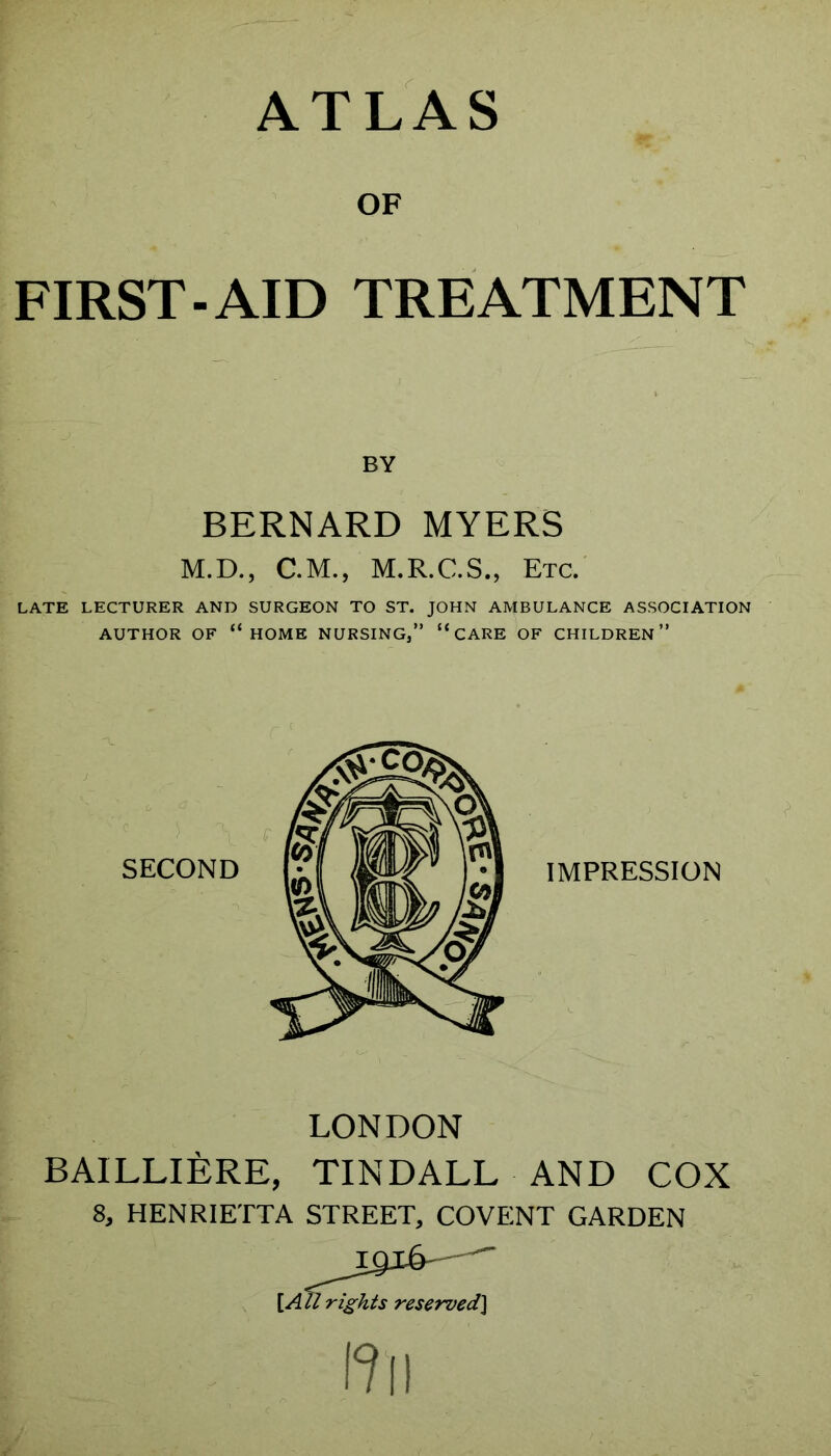 OF FIRST-AID TREATMENT BY BERNARD MYERS M.D., C.M., M.R.C.S., Etc. LATE LECTURER AND SURGEON TO ST. JOHN AMBULANCE ASSOCIATION AUTHOR OF “home NURSING,” “ CARE OF CHILDREN” LONDON BAILLIERE, TINDALL AND COX 8, HENRIETTA STREET, COVENT GARDEN [AU rights reserved^