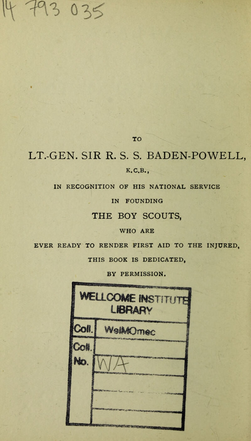 TO LT.-GEN. SIR R. S. S. BADEN-POWELL, K.C.B., IN RECOGNITION OF HIS NATIONAL SERVICE IN FOUNDING THE BOY SCOUTS, WHO ARE EVER READY TO RENDER FIRST AID TO THE INJURED, THIS BOOK IS DEDICATED, BY PERMISSION.