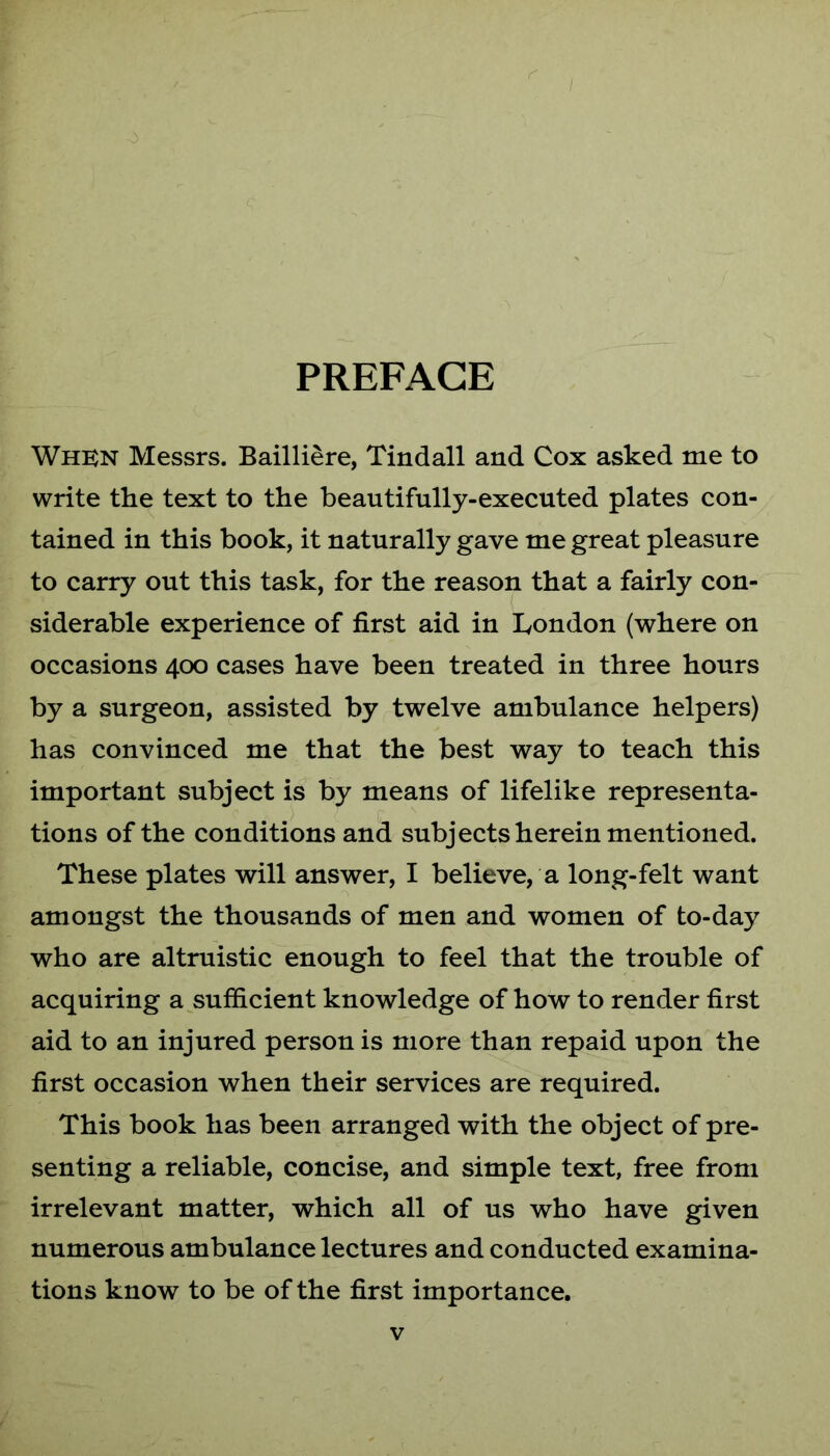 PREFACE Whkn Messrs. Bailliere, Tindall and Cox asked me to write the text to the beautifully-executed plates con- tained in this book, it naturally gave me great pleasure to carry out this task, for the reason that a fairly con- siderable experience of first aid in London (where on occasions 400 cases have been treated in three hours by a surgeon, assisted by twelve ambulance helpers) has convinced me that the best way to teach this important subject is by means of lifelike representa- tions of the conditions and subjects herein mentioned. These plates will answer, I believe, a long-felt want amongst the thousands of men and women of to-day who are altruistic enough to feel that the trouble of acquiring a sufficient knowledge of how to render first aid to an injured person is more than repaid upon the first occasion when their services are required. This book has been arranged with the object of pre- senting a reliable, concise, and simple text, free from irrelevant matter, which all of us who have given numerous ambulance lectures and conducted examina- tions know to be of the first importance.