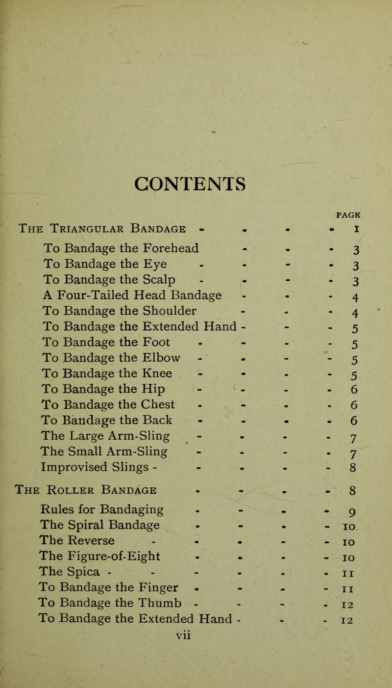 CONTENTS PAGE The Triangular Bandage - - - - i To Bandage the Forehead - - - 3 To Bandage the Eye - - - - 3 To Bandage the Scalp - - - - 3 A Four-Tailed Head Bandage - - - 4 To Bandage the Shoulder - - - 4 To Bandage the Extended Hand - - - 5 To Bandage the Foot - - - - 5 To Bandage the Elbow - -  5 To Bandage the Knee - - - - 5 To Bandage the Hip - - - - 6 To Bandage the Chest - - - - 6 To Bandage the Back - - - - 6 The Large Arm-Sling ^ - - - - 7 The Small Arm-Sling - - - - 7 Improvised Slings - - - - - 8 The Roller Bandage - - - - 8 Rules for Bandaging - - - - 9 The Spiral Bandage - - - - 10 The Reverse - - - - - 10 The Figure-of-Eight - - - - 10 The Spica - - - - - - ii To Bandage the Finger - - - - ii To Bandage the Thumb - - - - 12 To Bandage the Extended Hand - - - 12