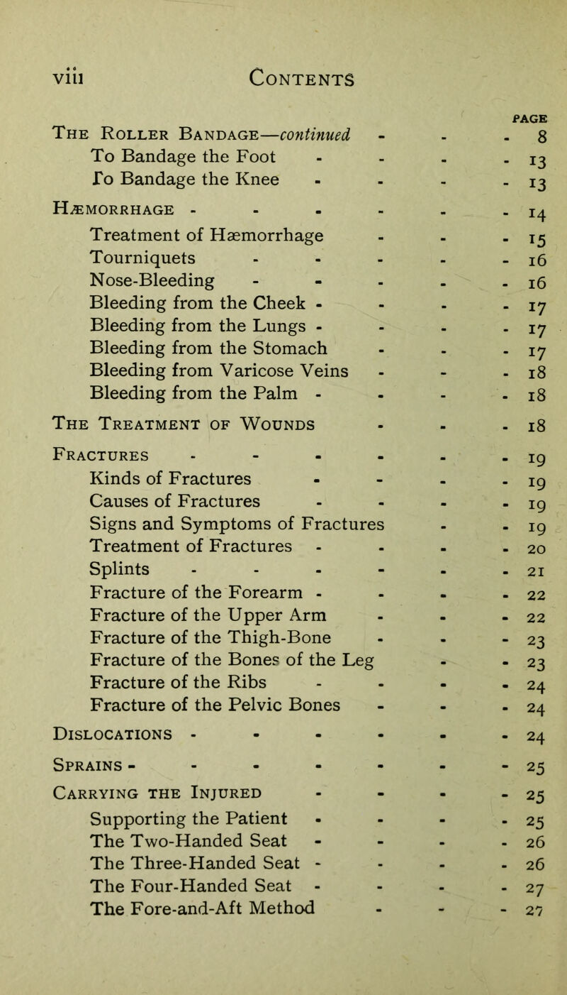 PAGE The Roller Bandage—continued - - - 8 To Bandage the Foot - - - - 13 To Bandage the Knee - - - - 13 HiEMORRHAGE - - - - - - 14 Treatment of Haemorrhage - - - 15 Tourniquets - - - . - 16 Nose-Bleeding - - - . - 16 Bleeding from the Cheek - - - - 17 Bleeding from the Lungs - - - - 17 Bleeding from the Stomach - - - 17 Bleeding from Varicose Veins - - - 18 Bleeding from the Palm - - - - 18 The Treatment of Wounds - - - 18 Fractures - - - - - - 19 Kinds of Fractures - - - - 19 Causes of Fractures - - - - 19 Signs and Symptoms of Fractures - - ig Treatment of Fractures - - - - 20 Splints - - - - - - 21 Fracture of the Forearm - - - - 22 Fracture of the Upper Arm - - - 22 Fracture of the Thigh-Bone - - * 23 Fracture of the Bones of the Leg - - 23 Fracture of the Ribs - - - - 24 Fracture of the Pelvic Bones - - - 24 Dislocations - - - - - - 24 Sprains - - - - - - -25 Carrying the Injured - - - - 25 Supporting the Patient • - - - 25 The Two-Handed Seat - - - - 26 The Three-Handed Seat - - - - 26 The Four-Handed Seat - - - - 27 The Fore-and-Aft Method - - - 27