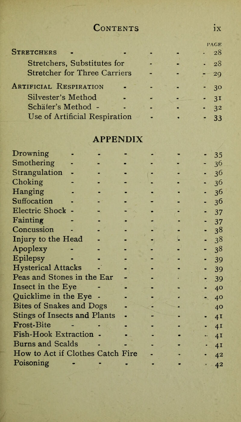J’AGE Stretchers - - ... 28 Stretchers, Substitutes for - - - 28 Stretcher for Three Carriers - - - 29 Artificial Respiration - - - - 30 Silvester’s Method - - - - 31 Schafer’s Method - - - - -32 Use of Artificial Respiration - . - 33 APPENDIX Drowning 35 Smothering 36 Strangulation - 36 Choking 3d Hanging 36 Suffocation 3d Electric Shock - 37 Fainting 37 Concussion 38 Injury to the Head 38 Apoplexy 38 Epilepsy 39 Hysterical Attacks 39 Peas and Stones in the Ear 39 Insect in the Eye 40 Quicklime in the Eye - 40 Bites of Snakes and Dogs 40 Stings of Insects and Plants 41 Frost-Bite 41 Fish-Hook Extraction - 41 Burns and Scalds - 41 How to Act if Clothes Catch Fire 42 Poisoning • - 42