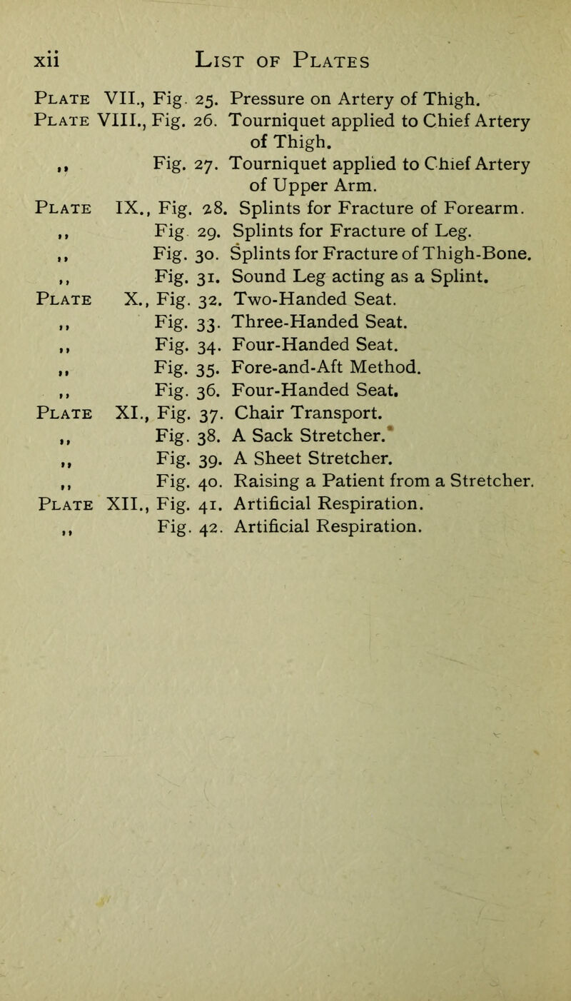 Plate VII., Fig. 25. Pressure on Artery of Thigh. Plate VIII., Fig. 26. Tourniquet applied to Chief Artery of Thigh. ,, Fig. 27. Tourniquet applied to Chief Artery of Upper Arm. Plate IX., Fig. 28. Splints for Fracture of Forearm. ,, Fig 29. Splints for Fracture of Leg. ,, Fig. 30. Splints for Fracture of Thigh-Bone. ,, Fig. 31. Sound Leg acting as a Splint. Plate X., Fig. 32. Two-Handed Seat. ,, Fig. 33. Three-Handed Seat. ,, Fig. 34. Four-Handed Seat. ,, Fig. 35. Fore-and-Aft Method. ,, Fig. 36. Four-Handed Seat, Plate XI., Fig. 37. Chair Transport. ,, Fig. 38. A Sack Stretcher.* ,, Fig. 39. A Sheet Stretcher. ,, Fig. 40. Raising a Patient from a Stretcher. Plate XII., Fig. 41. Artificial Respiration. ,, Fig. 42. Artificial Respiration.