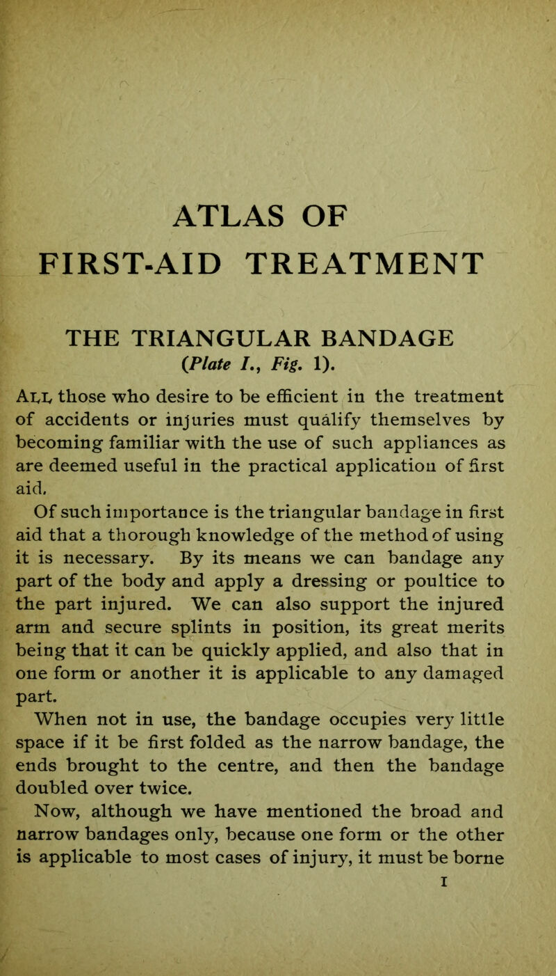 ATLAS OF FIRST-AID TREATMENT THE TRIANGULAR BANDAGE {Plate /., Fig. 1). All those who desire to be efficient in the treatment of accidents or injuries must qualify themselves by becoming familiar with the use of such appliances as are deemed useful in the practical application of first aid. Of such importance is the triangular bandage in first aid that a thorough knowledge of the method of using it is necessary. By its means we can bandage any part of the body and apply a dressing or poultice to the part injured. We can also support the injured arm and secure splints in position, its great merits being that it can be quickly applied, and also that in one form or another it is applicable to any damaged part. When not in use, the bandage occupies very little space if it be first folded as the narrow bandage, the ends brought to the centre, and then the bandage doubled over twice. Now, although we have mentioned the broad and narrow bandages only, because one form or the other is applicable to most cases of injury, it must be borne