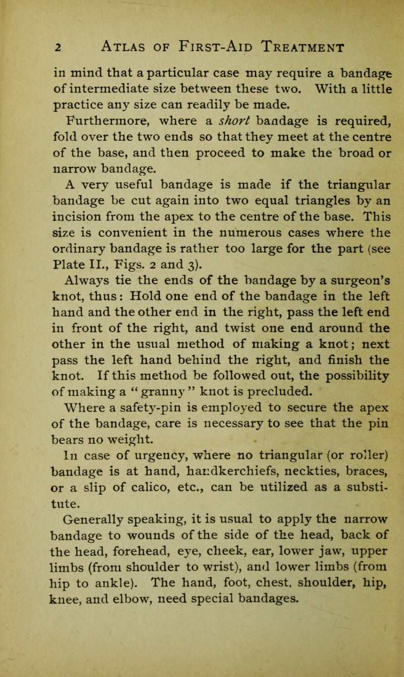 in mind that a particular case may require a bandage of intermediate size between these two. With a little practice any size can readily be made. Furthermore, where a short bandage is required, fold over the two ends so that they meet at the centre of the base, and then proceed to make the broad or narrow bandage. A very useful bandage is made if the triangular bandage be cut again into two equal triangles by an incision from the apex to the centre of the base. This size is convenient in the numerous cases where the ordinary bandage is rather too large for the part (see Plate II., Figs. 2 and 3). Always tie the ends of the bandage by a surgeon’s knot, thus; Hold one end of the bandage in the left hand and the other end in the right, pass the left end in front of the right, and twist one end around the other in the usual method of making a knot; next pass the left hand behind the right, and finish the knot. If this method be followed out, the possibility of making a ‘‘ granny ” knot is precluded. Where a safety-pin is employed to secure the apex of the bandage, care is necessary to see that the pin bears no weight. In case of urgency, where no triangular (or roder) bandage is at hand, handkerchiefs, neckties, braces, or a slip of calico, etc., can be utilized as a substi- tute. Generally speaking, it is usual to apply the narrow bandage to wounds of the side of the head, back of the head, forehead, eye, cheek, ear, lower jaw, upper limbs (from shoulder to wrist), and lower limbs (from hip to ankle). The hand, foot, chest, shoulder, hip, knee, and elbow, need special bandages.